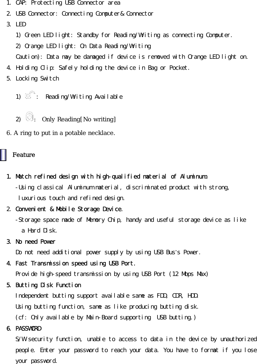󰚟1.󰚟CAP:󰚟Protecting󰚟USB󰚟Connector󰚟area󰚟2.󰚟USB󰚟Connector:󰚟Connecting󰚟Computer&amp;󰚟Connector󰚟3.󰚟LED󰚟1)󰚟Green󰚟LED󰚟light:󰚟Standby󰚟for󰚟Reading/Writing󰚟as󰚟connecting󰚟Computer.󰚟2)󰚟Orange󰚟LED󰚟light:󰚟On󰚟Data󰚟Reading/Writing󰚟󰚟󰚟󰚟󰚟󰚟Caution):󰚟Data󰚟may󰚟be󰚟damaged󰚟if󰚟device󰚟is󰚟removed󰚟with󰚟Orange󰚟LED󰚟light󰚟on.󰚟󰚟󰚟4.󰚟Holding󰚟Clip:󰚟Safely󰚟holding󰚟the󰚟device󰚟in󰚟Bag󰚟or󰚟Pocket.󰚟5.󰚟Locking󰚟Switch󰚟󰚟󰚟󰚟1)󰚟 :󰚟󰚟Reading/Writing󰚟Available󰚟󰚟󰚟󰚟󰚟2)󰚟 :  Only Reading[No writing] 6. A ring to put in a potable necklace.    Feature 󰚟1.󰚟Match󰚟refined󰚟design󰚟with󰚟high-qualified󰚟material󰚟of󰚟Aluminum.󰚟-Using󰚟classical󰚟Aluminum󰚟material,󰚟discriminated󰚟product󰚟with󰚟strong,󰚟󰚟luxurious󰚟touch󰚟and󰚟refined󰚟design.󰚟󰚟2.󰚟Convenient󰚟&amp;󰚟Mobile󰚟Storage󰚟Device.󰚟-Storage󰚟space󰚟made󰚟of󰚟Memory󰚟Chip,󰚟handy󰚟and󰚟useful󰚟storage󰚟device󰚟as󰚟like󰚟󰚟a󰚟Hard󰚟Disk.󰚟3.󰚟No󰚟need󰚟Power󰚟Do󰚟not󰚟need󰚟additional󰚟power󰚟supply󰚟by󰚟using󰚟USB󰚟Bus&rsquo;s󰚟Power.󰚟4.󰚟Fast󰚟Transmission󰚟speed󰚟using󰚟USB󰚟Port.󰚟Provide󰚟high-speed󰚟transmission󰚟by󰚟using󰚟USB󰚟Port󰚟(12󰚟Mbps󰚟Max)󰚟5.󰚟Butting󰚟Disk󰚟Function󰚟Independent󰚟butting󰚟support󰚟available󰚟same󰚟as󰚟FDD,󰚟CDR,󰚟HDD.󰚟Using󰚟butting󰚟function,󰚟same󰚟as󰚟like󰚟producing󰚟butting󰚟disk.󰚟(cf:󰚟Only󰚟available󰚟by󰚟Main-Board󰚟supporting󰚟󰚟USB󰚟butting.)󰚟6.󰚟PASSWORD󰚟󰚟S/W󰚟security󰚟function,󰚟unable󰚟to󰚟access󰚟to󰚟data󰚟in󰚟the󰚟device󰚟by󰚟unauthorized󰚟people.󰚟Enter󰚟your󰚟password󰚟to󰚟reach󰚟your󰚟data.󰚟You󰚟have󰚟to󰚟format󰚟if󰚟you󰚟lose󰚟your󰚟password.󰚟󰚟󰚟