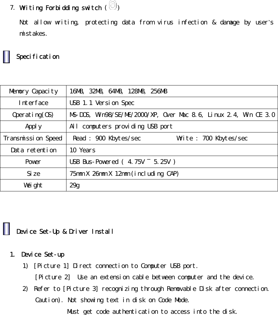 󰚟󰚟7.󰚟Writing󰚟Forbidding󰚟switch󰚟( )󰚟Not󰚟 allow󰚟 writing,󰚟 protecting󰚟 data󰚟 from󰚟 virus󰚟 infection󰚟 &amp;󰚟 damage󰚟 by󰚟 user&rsquo;s󰚟mistakes.󰚟󰚟󰚟󰚟Specification󰚟󰚟󰚟󰚟Memory󰚟Capacity󰚟 16MB,󰚟32MB,󰚟64MB,󰚟128MB,󰚟256MB󰚟󰚟Interface󰚟 USB󰚟1.1󰚟Version󰚟Spec󰚟Operating(OS)󰚟 MS-DOS,󰚟Win98/SE/ME/2000/XP,󰚟Over󰚟Mac󰚟8.6,󰚟Linux󰚟2.4,󰚟Win󰚟CE󰚟3.0󰚟Apply󰚟 All󰚟computers󰚟providing󰚟USB󰚟port󰚟Transmission󰚟Speed󰚟 󰚟Read󰚟:󰚟900󰚟Kbytes/sec󰚟󰚟󰚟󰚟󰚟󰚟󰚟󰚟󰚟󰚟󰚟Write󰚟:󰚟700󰚟Kbytes/sec󰚟Data󰚟retention󰚟 10󰚟Years󰚟Power󰚟 USB󰚟Bus-Powered󰚟(󰚟4.75V󰚟󰛽󰚟5.25V󰚟)󰚟Size󰚟 75mm󰚟X󰚟26mm󰚟X󰚟12mm󰚟(including󰚟CAP)󰚟Weight󰚟 29g󰚟 󰚟󰚟󰚟󰚟󰚟Device󰚟Set-Up󰚟&amp;󰚟Driver󰚟Install󰚟󰚟󰚟1.󰚟 Device󰚟Set-up󰚟 1)󰚟 [Picture󰚟1]󰚟Direct󰚟connection󰚟to󰚟Computer󰚟USB󰚟port.󰚟[Picture󰚟2]󰚟󰚟Use󰚟an󰚟extension󰚟cable󰚟between󰚟computer󰚟and󰚟the󰚟device.󰚟2)󰚟 Refer󰚟to󰚟[Picture󰚟3]󰚟recognizing󰚟through󰚟Removable󰚟Disk󰚟after󰚟connection.󰚟Caution).󰚟Not󰚟showing󰚟text󰚟in󰚟disk󰚟on󰚟Code󰚟Mode.󰚟Must󰚟get󰚟code󰚟authentication󰚟to󰚟access󰚟into󰚟the󰚟disk.󰚟󰚟󰚟󰚟󰚟