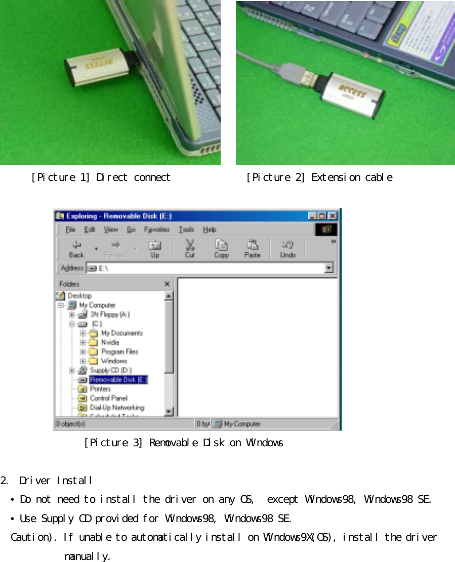 󰚟[Picture󰚟1]󰚟Direct󰚟connect󰚟󰚟󰚟󰚟󰚟󰚟󰚟󰚟󰚟󰚟󰚟󰚟󰚟󰚟[Picture󰚟2]󰚟Extension󰚟cable󰚟󰚟󰚟[Picture󰚟3]󰚟Removable󰚟Disk󰚟on󰚟Windows󰚟󰚟2.󰚟 Driver󰚟Install󰚟 &bull;󰚟Do󰚟not󰚟need󰚟to󰚟install󰚟the󰚟driver󰚟on󰚟any󰚟OS,󰚟󰚟except󰚟Windows98,󰚟Windows98󰚟SE. &bull;󰚟Use󰚟Supply󰚟CD󰚟provided󰚟for󰚟Windows98,󰚟Windows98󰚟SE.󰚟Caution).󰚟If󰚟unable󰚟to󰚟automatically󰚟install󰚟on󰚟Windows9X(OS),󰚟install󰚟the󰚟driver󰚟󰚟󰚟󰚟󰚟󰚟󰚟󰚟󰚟󰚟󰚟󰚟󰚟manually.󰚟󰚟󰚟󰚟󰚟󰚟󰚟