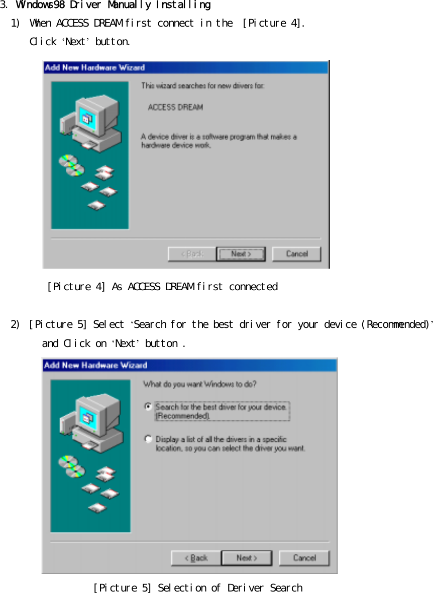 󰚟󰚟3.󰚟Windows98󰚟Driver󰚟Manually󰚟Installing󰚟1)󰚟 When󰚟ACCESS󰚟DREAM󰚟first󰚟connect󰚟in󰚟the󰚟󰚟[Picture󰚟4].󰚟Click󰚟&lsquo;Next&rsquo;󰚟button.󰚟󰚟󰚟󰚟󰚟󰚟󰚟󰚟󰚟󰚟󰚟 󰚟󰚟󰚟󰚟󰚟󰚟󰚟󰚟󰚟󰚟[Picture󰚟4]󰚟As󰚟ACCESS󰚟DREAM󰚟first󰚟connected󰚟󰚟2)󰚟 [Picture󰚟5]󰚟Select󰚟&lsquo;Search󰚟for󰚟the󰚟best󰚟driver󰚟for󰚟your󰚟device󰚟(Recommended)&rsquo;󰚟and󰚟Click󰚟on󰚟&lsquo;Next&rsquo;󰚟button󰚟.󰚟󰚟[Picture󰚟5]󰚟Selection󰚟of󰚟Deriver󰚟Search󰚟󰚟󰚟