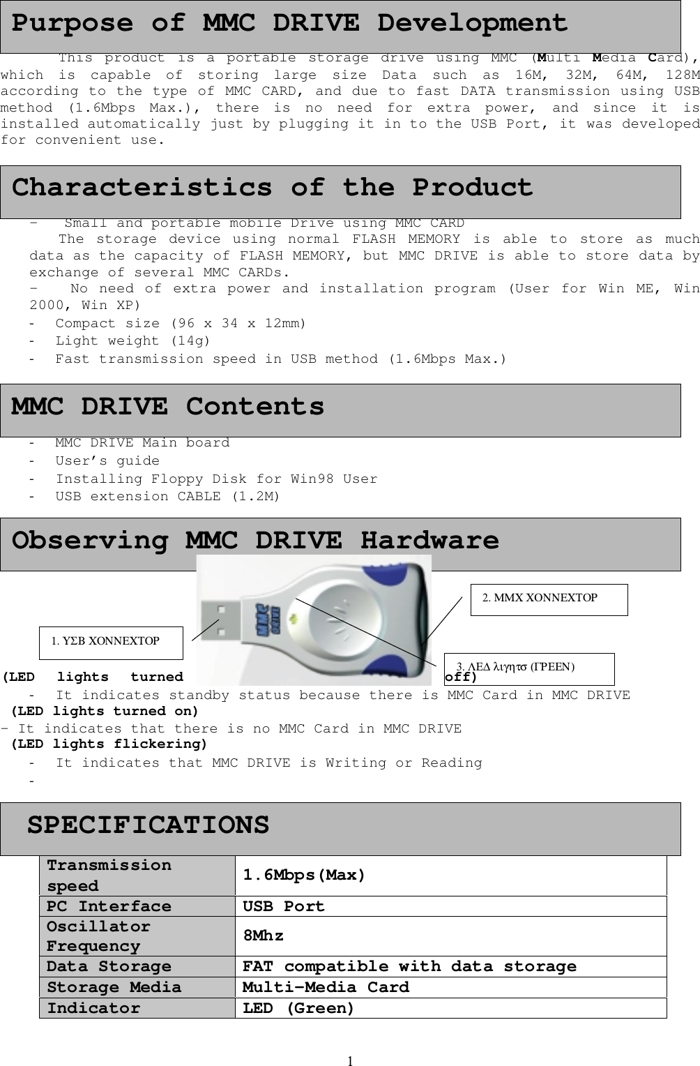 1This product is a portable storage drive using MMC (Multi  Media  Card),which is capable of storing large size Data such as 16M, 32M, 64M, 128Maccording to the type of MMC CARD, and due to fast DATA transmission using USBmethod (1.6Mbps Max.), there is no need for extra power, and since it isinstalled automatically just by plugging it in to the USB Port, it was developedfor convenient use.-   Small and portable mobile Drive using MMC CARDThe storage device using normal FLASH MEMORY is able to store as muchdata as the capacity of FLASH MEMORY, but MMC DRIVE is able to store data byexchange of several MMC CARDs.-   No need of extra power and installation program (User for Win ME, Win2000, Win XP)- Compact size (96 x 34 x 12mm)- Light weight (14g)- Fast transmission speed in USB method (1.6Mbps Max.)- MMC DRIVE Main board- User&rsquo;s guide- Installing Floppy Disk for Win98 User- USB extension CABLE (1.2M)(LED lights turned off)- It indicates standby status because there is MMC Card in MMC DRIVE (LED lights turned on)- It indicates that there is no MMC Card in MMC DRIVE (LED lights flickering)- It indicates that MMC DRIVE is Writing or Reading- Transmissionspeed 1.6Mbps(Max)PC Interface USB PortOscillatorFrequency 8MhzData Storage FAT compatible with data storageStorage Media Multi-Media CardIndicator LED (Green)  SPECIFICATIONSPurpose of MMC DRIVE DevelopmentCharacteristics of the ProductMMC DRIVE ContentsObserving MMC DRIVE Hardware1. &Upsilon;&Sigma;&Beta; &Chi;&Omicron;&Nu;&Nu;&Epsilon;&Chi;&Tau;&Omicron;&Rho;3. &Lambda;&Epsilon;∆ &lambda;&iota;&gamma;&eta;&tau;&sigma; (&Gamma;&Rho;&Epsilon;&Epsilon;&Nu;)2. &Mu;&Mu;&Chi; &Chi;&Omicron;&Nu;&Nu;&Epsilon;&Chi;&Tau;&Omicron;&Rho;