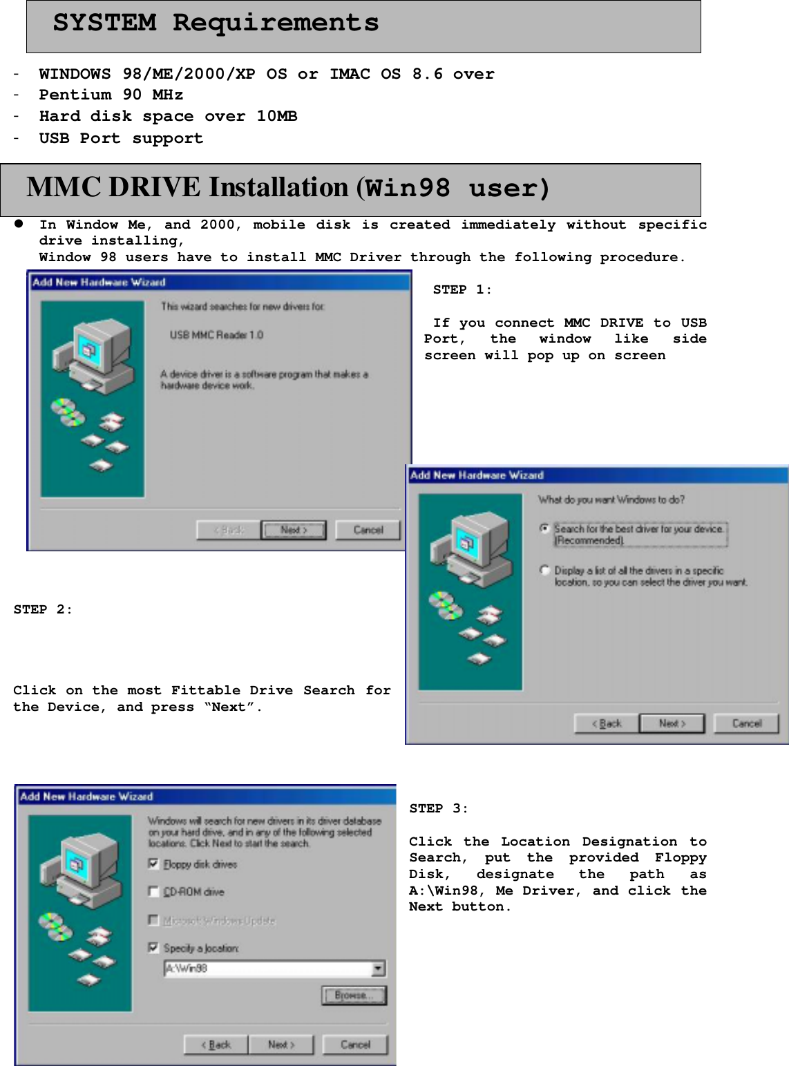 2- WINDOWS 98/ME/2000/XP OS or IMAC OS 8.6 over- Pentium 90 MHz- Hard disk space over 10MB- USB Port support! In Window Me, and 2000, mobile disk is created immediately without specificdrive installing,Window 98 users have to install MMC Driver through the following procedure. STEP 1: If you connect MMC DRIVE to USBPort, the window like sidescreen will pop up on screenSTEP 2:Click on the most Fittable Drive Search forthe Device, and press &ldquo;Next&rdquo;.STEP 3:Click the Location Designation toSearch, put the provided FloppyDisk, designate the path asA:\Win98, Me Driver, and click theNext button.  MMC DRIVE Installation (Win98 user)  SYSTEM Requirements