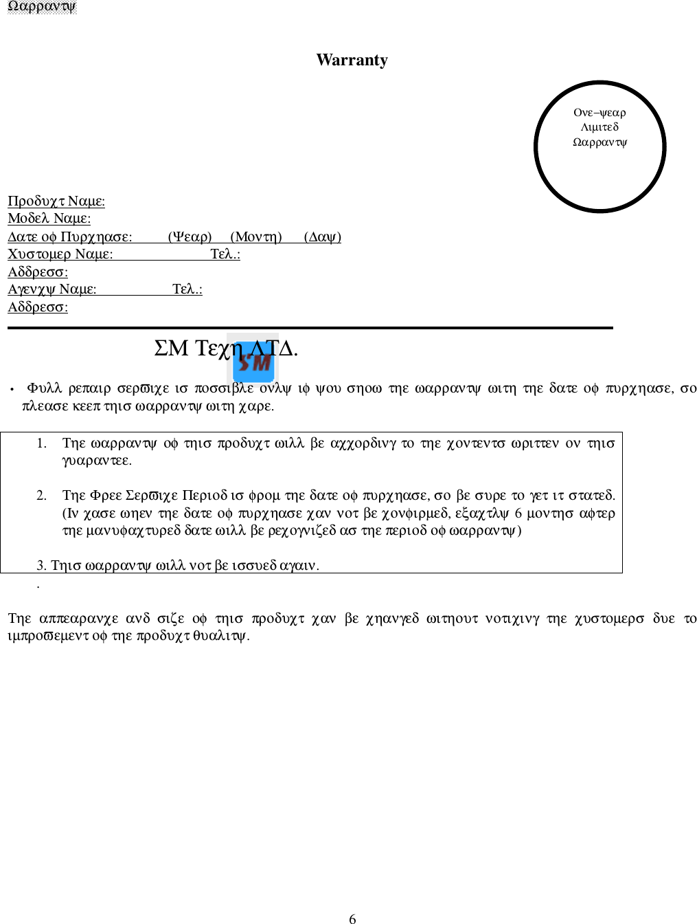 6Ω&alpha;&rho;&rho;&alpha;&nu;&tau;&psi;Warranty&Pi;&rho;&omicron;&delta;&upsilon;&chi;&tau; &Nu;&alpha;&micro;&epsilon;:&Mu;&omicron;&delta;&epsilon;&lambda; &Nu;&alpha;&micro;&epsilon;:∆&alpha;&tau;&epsilon; &omicron;&phi; &Pi;&upsilon;&rho;&chi;&eta;&alpha;&sigma;&epsilon;:          (&Psi;&epsilon;&alpha;&rho;)     (&Mu;&omicron;&nu;&tau;&eta;)      (∆&alpha;&psi;)&Chi;&upsilon;&sigma;&tau;&omicron;&micro;&epsilon;&rho; &Nu;&alpha;&micro;&epsilon;:                           &Tau;&epsilon;&lambda;.:&Alpha;&delta;&delta;&rho;&epsilon;&sigma;&sigma;:&Alpha;&gamma;&epsilon;&nu;&chi;&psi; &Nu;&alpha;&micro;&epsilon;:                     &Tau;&epsilon;&lambda;.:&Alpha;&delta;&delta;&rho;&epsilon;&sigma;&sigma;:                          &Sigma;&Mu; &Tau;&epsilon;&chi;&eta; &Lambda;&Tau;∆.&bull;  &Phi;&upsilon;&lambda;&lambda;  &rho;&epsilon;&pi;&alpha;&iota;&rho;  &sigma;&epsilon;&rho;&piv;&iota;&chi;&epsilon;  &iota;&sigma;  &pi;&omicron;&sigma;&sigma;&iota;&beta;&lambda;&epsilon;  &omicron;&nu;&lambda;&psi;  &iota;&phi; &psi;&omicron;&upsilon; &sigma;&eta;&omicron;&omega;  &tau;&eta;&epsilon;  &omega;&alpha;&rho;&rho;&alpha;&nu;&tau;&psi;  &omega;&iota;&tau;&eta;  &tau;&eta;&epsilon;  &delta;&alpha;&tau;&epsilon;  &omicron;&phi;  &pi;&upsilon;&rho;&chi;&eta;&alpha;&sigma;&epsilon;,  &sigma;&omicron;&pi;&lambda;&epsilon;&alpha;&sigma;&epsilon; &kappa;&epsilon;&epsilon;&pi; &tau;&eta;&iota;&sigma; &omega;&alpha;&rho;&rho;&alpha;&nu;&tau;&psi; &omega;&iota;&tau;&eta; &chi;&alpha;&rho;&epsilon;.1. &Tau;&eta;&epsilon; &omega;&alpha;&rho;&rho;&alpha;&nu;&tau;&psi; &omicron;&phi; &tau;&eta;&iota;&sigma; &pi;&rho;&omicron;&delta;&upsilon;&chi;&tau; &omega;&iota;&lambda;&lambda; &beta;&epsilon;  &alpha;&chi;&chi;&omicron;&rho;&delta;&iota;&nu;&gamma;  &tau;&omicron;  &tau;&eta;&epsilon;  &chi;&omicron;&nu;&tau;&epsilon;&nu;&tau;&sigma;  &omega;&rho;&iota;&tau;&tau;&epsilon;&nu;  &omicron;&nu;  &tau;&eta;&iota;&sigma;&gamma;&upsilon;&alpha;&rho;&alpha;&nu;&tau;&epsilon;&epsilon;.2. &Tau;&eta;&epsilon; &Phi;&rho;&epsilon;&epsilon; &Sigma;&epsilon;&rho;&piv;&iota;&chi;&epsilon; &Pi;&epsilon;&rho;&iota;&omicron;&delta; &iota;&sigma; &phi;&rho;&omicron;&micro; &tau;&eta;&epsilon; &delta;&alpha;&tau;&epsilon; &omicron;&phi; &pi;&upsilon;&rho;&chi;&eta;&alpha;&sigma;&epsilon;, &sigma;&omicron;  &beta;&epsilon; &sigma;&upsilon;&rho;&epsilon; &tau;&omicron;  &gamma;&epsilon;&tau; &iota;&tau; &sigma;&tau;&alpha;&tau;&epsilon;&delta;.(&Iota;&nu; &chi;&alpha;&sigma;&epsilon; &omega;&eta;&epsilon;&nu; &tau;&eta;&epsilon;  &delta;&alpha;&tau;&epsilon;  &omicron;&phi; &pi;&upsilon;&rho;&chi;&eta;&alpha;&sigma;&epsilon; &chi;&alpha;&nu; &nu;&omicron;&tau; &beta;&epsilon; &chi;&omicron;&nu;&phi;&iota;&rho;&micro;&epsilon;&delta;, &epsilon;&xi;&alpha;&chi;&tau;&lambda;&psi; 6 &micro;&omicron;&nu;&tau;&eta;&sigma; &alpha;&phi;&tau;&epsilon;&rho;&tau;&eta;&epsilon; &micro;&alpha;&nu;&upsilon;&phi;&alpha;&chi;&tau;&upsilon;&rho;&epsilon;&delta; &delta;&alpha;&tau;&epsilon; &omega;&iota;&lambda;&lambda; &beta;&epsilon; &rho;&epsilon;&chi;&omicron;&gamma;&nu;&iota;&zeta;&epsilon;&delta; &alpha;&sigma; &tau;&eta;&epsilon; &pi;&epsilon;&rho;&iota;&omicron;&delta; &omicron;&phi; &omega;&alpha;&rho;&rho;&alpha;&nu;&tau;&psi;)3. &Tau;&eta;&iota;&sigma; &omega;&alpha;&rho;&rho;&alpha;&nu;&tau;&psi; &omega;&iota;&lambda;&lambda; &nu;&omicron;&tau; &beta;&epsilon; &iota;&sigma;&sigma;&upsilon;&epsilon;&delta; &alpha;&gamma;&alpha;&iota;&nu;..&Tau;&eta;&epsilon;  &alpha;&pi;&pi;&epsilon;&alpha;&rho;&alpha;&nu;&chi;&epsilon;  &alpha;&nu;&delta;  &sigma;&iota;&zeta;&epsilon;  &omicron;&phi;  &tau;&eta;&iota;&sigma;  &pi;&rho;&omicron;&delta;&upsilon;&chi;&tau;  &chi;&alpha;&nu;  &beta;&epsilon;  &chi;&eta;&alpha;&nu;&gamma;&epsilon;&delta;  &omega;&iota;&tau;&eta;&omicron;&upsilon;&tau;  &nu;&omicron;&tau;&iota;&chi;&iota;&nu;&gamma;  &tau;&eta;&epsilon;  &chi;&upsilon;&sigma;&tau;&omicron;&micro;&epsilon;&rho;&sigma;  &delta;&upsilon;&epsilon;  &tau;&omicron;&iota;&micro;&pi;&rho;&omicron;&piv;&epsilon;&micro;&epsilon;&nu;&tau; &omicron;&phi; &tau;&eta;&epsilon; &pi;&rho;&omicron;&delta;&upsilon;&chi;&tau; &theta;&upsilon;&alpha;&lambda;&iota;&tau;&psi;.&Omicron;&nu;&epsilon;&minus;&psi;&epsilon;&alpha;&rho;&Lambda;&iota;&micro;&iota;&tau;&epsilon;&delta;Ω&alpha;&rho;&rho;&alpha;&nu;&tau;&psi;