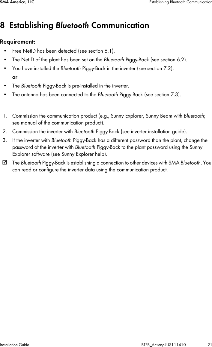 SMA America, LLC Establishing Bluetooth CommunicationInstallation Guide BTPB_Ant-eng-IUS111410 218Establishing Bluetooth CommunicationRequirement:• Free NetID has been detected (see section 6.1).• The NetID of the plant has been set on the Bluetooth Piggy-Back (see section 6.2).• You have installed the Bluetooth Piggy-Back in the inverter (see section 7.2).or •The Bluetooth Piggy-Back is pre-installed in the inverter.• The antenna has been connected to the Bluetooth Piggy-Back (see section 7.3).1. Commission the communication product (e.g., Sunny Explorer, Sunny Beam with Bluetooth; see manual of the communication product).2. Commission the inverter with Bluetooth Piggy-Back (see inverter installation guide).3. If the inverter with Bluetooth Piggy-Back has a different password than the plant, change the password of the inverter with Bluetooth Piggy-Back to the plant password using the Sunny Explorer software (see Sunny Explorer help).☑The Bluetooth Piggy-Back is establishing a connection to other devices with SMA Bluetooth. You can read or configure the inverter data using the communication product.