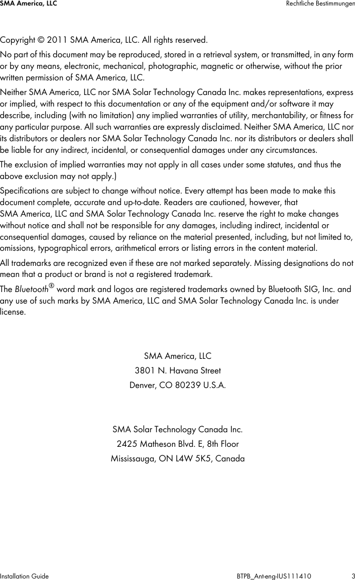 SMA America, LLC Rechtliche BestimmungenInstallation Guide BTPB_Ant-eng-IUS111410 3Copyright © 2011 SMA America,LLC. All rights reserved.No part of this document may be reproduced, stored in a retrieval system, or transmitted, in any form or by any means, electronic, mechanical, photographic, magnetic or otherwise, without the prior written permission of SMA America,LLC.Neither SMA America,LLC nor SMA Solar Technology Canada Inc. makes representations, express or implied, with respect to this documentation or any of the equipment and/or software it may describe, including (with no limitation) any implied warranties of utility, merchantability, or fitness for any particular purpose. All such warranties are expressly disclaimed. Neither SMA America,LLC nor its distributors or dealers nor SMA Solar Technology Canada Inc. nor its distributors or dealers shall be liable for any indirect, incidental, or consequential damages under any circumstances.The exclusion of implied warranties may not apply in all cases under some statutes, and thus the above exclusion may not apply.)Specifications are subject to change without notice. Every attempt has been made to make this document complete, accurate and up-to-date. Readers are cautioned, however, that SMAAmerica,LLC and SMA Solar Technology Canada Inc. reserve the right to make changes without notice and shall not be responsible for any damages, including indirect, incidental or consequential damages, caused by reliance on the material presented, including, but not limited to, omissions, typographical errors, arithmetical errors or listing errors in the content material.All trademarks are recognized even if these are not marked separately. Missing designations do not mean that a product or brand is not a registered trademark.The Bluetooth® word mark and logos are registered trademarks owned by Bluetooth SIG, Inc. and any use of such marks by SMA America,LLC and SMA Solar Technology Canada Inc. is under license.SMA America, LLC3801 N. Havana StreetDenver, CO 80239 U.S.A.SMA Solar Technology Canada Inc.2425 Matheson Blvd. E, 8th FloorMississauga, ON L4W 5K5, Canada