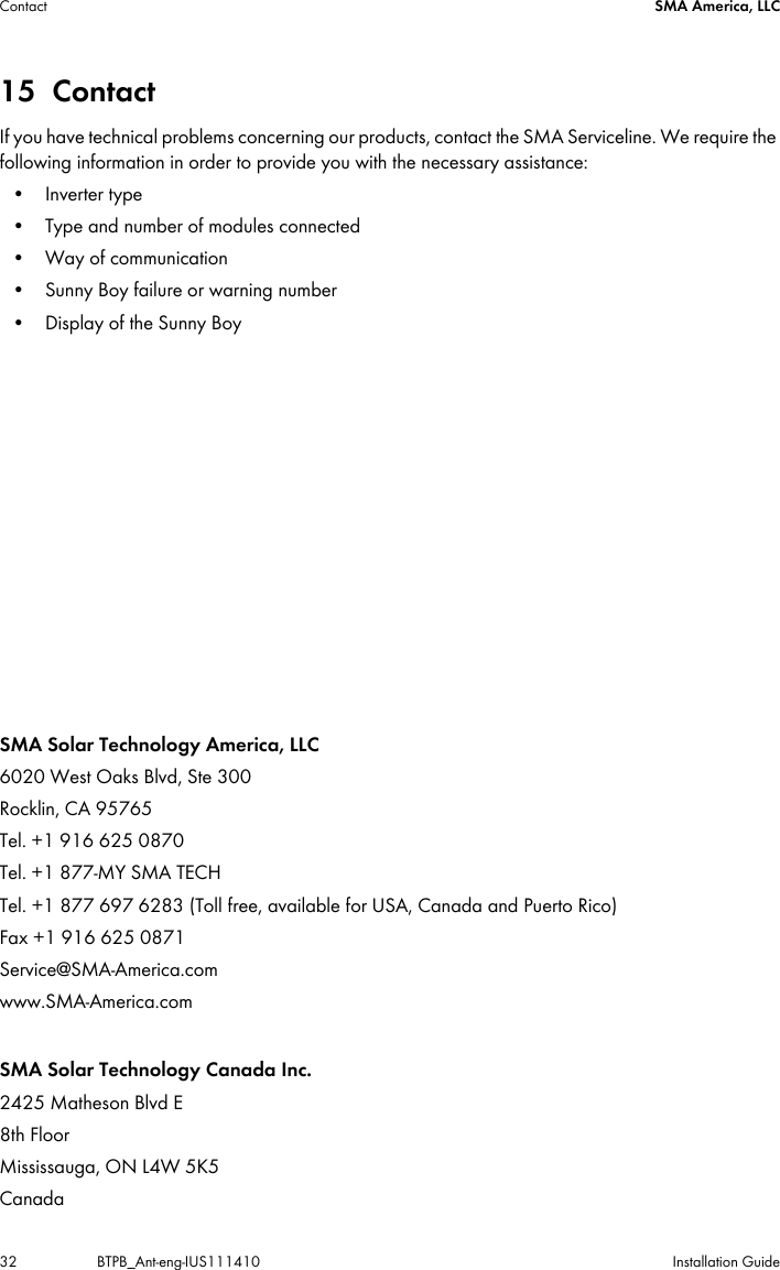 Contact SMA America, LLC32 BTPB_Ant-eng-IUS111410 Installation Guide15 ContactIf you have technical problems concerning our products, contact the SMA Serviceline. We require the following information in order to provide you with the necessary assistance:• Inverter type• Type and number of modules connected• Way of communication• Sunny Boy failure or warning number• Display of the Sunny BoySMA Solar Technology America, LLC6020 West Oaks Blvd, Ste 300Rocklin, CA 95765Tel. +1 916 625 0870Tel. +1 877-MY SMA TECHTel. +1 877 697 6283 (Toll free, available for USA, Canada and Puerto Rico)Fax +1 916 625 0871Service@SMA-America.comwww.SMA-America.comSMA Solar Technology Canada Inc.2425 Matheson Blvd E 8th FloorMississauga, ON L4W 5K5 Canada