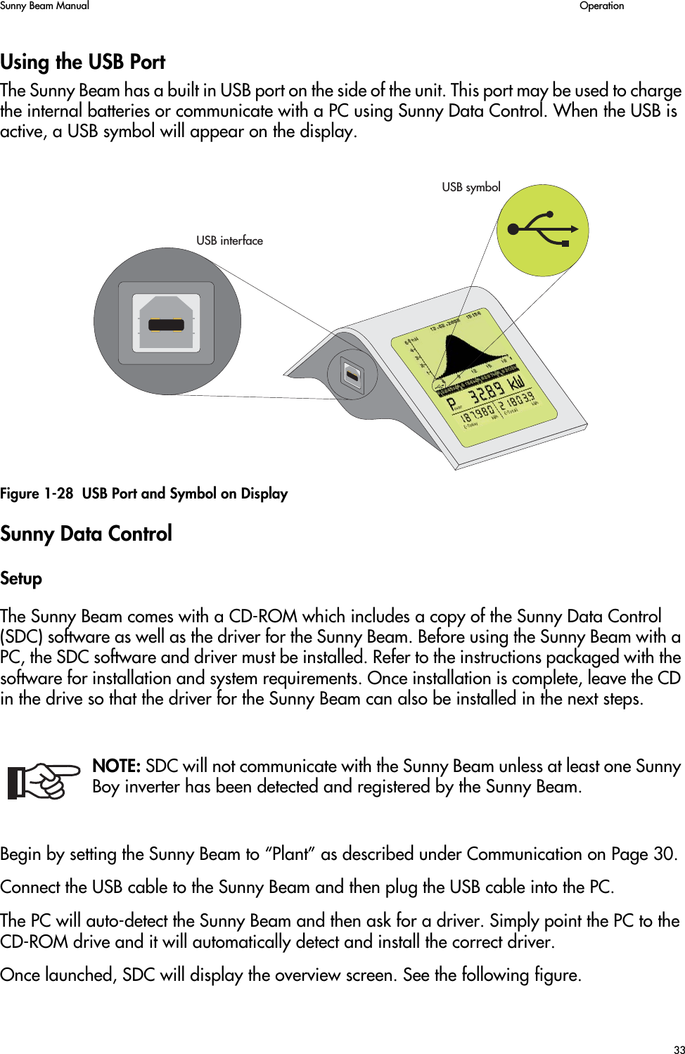 Sunny Beam Manual   Operation33Using the USB PortThe Sunny Beam has a built in USB port on the side of the unit. This port may be used to charge the internal batteries or communicate with a PC using Sunny Data Control. When the USB is active, a USB symbol will appear on the display.Figure 1-28  USB Port and Symbol on DisplaySunny Data ControlSetupThe Sunny Beam comes with a CD-ROM which includes a copy of the Sunny Data Control (SDC) software as well as the driver for the Sunny Beam. Before using the Sunny Beam with a PC, the SDC software and driver must be installed. Refer to the instructions packaged with the software for installation and system requirements. Once installation is complete, leave the CD in the drive so that the driver for the Sunny Beam can also be installed in the next steps.NOTE: SDC will not communicate with the Sunny Beam unless at least one Sunny Boy inverter has been detected and registered by the Sunny Beam.Begin by setting the Sunny Beam to “Plant” as described under Communication on Page 30.Connect the USB cable to the Sunny Beam and then plug the USB cable into the PC.The PC will auto-detect the Sunny Beam and then ask for a driver. Simply point the PC to the CD-ROM drive and it will automatically detect and install the correct driver.Once launched, SDC will display the overview screen. See the following figure.53&quot;INTERFACE53&quot;SYMBOL