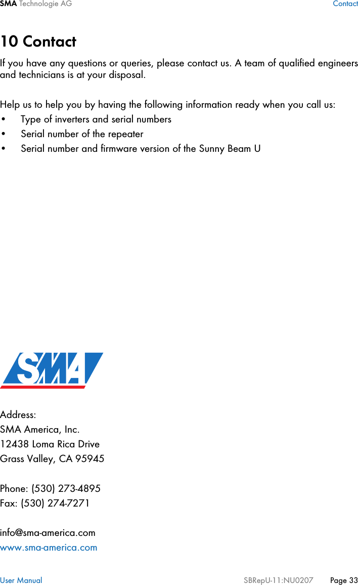 SMA Technologie AG ContactUser Manual SBRepU-11:NU0207 Page 3310 ContactIf you have any questions or queries, please contact us. A team of qualified engineersand technicians is at your disposal.Help us to help you by having the following information ready when you call us:• Type of inverters and serial numbers• Serial number of the repeater• Serial number and firmware version of the Sunny Beam UAddress:SMA America, Inc.12438 Loma Rica DriveGrass Valley, CA 95945Phone: (530) 273-4895Fax: (530) 274-7271info@sma-america.comwww.sma-america.com