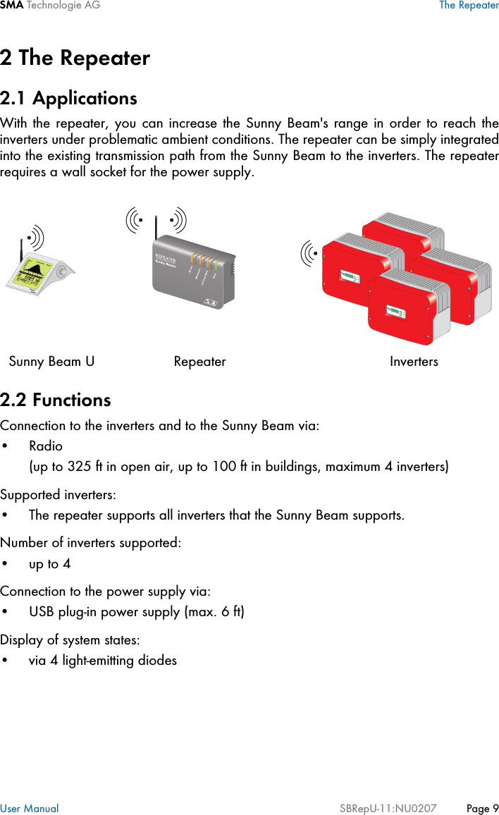 SMA Technologie AG The RepeaterUser Manual SBRepU-11:NU0207 Page 92 The Repeater2.1 ApplicationsWith the repeater, you can increase the Sunny Beam&apos;s range in order to reach theinverters under problematic ambient conditions. The repeater can be simply integratedinto the existing transmission path from the Sunny Beam to the inverters. The repeaterrequires a wall socket for the power supply.2.2 FunctionsConnection to the inverters and to the Sunny Beam via:• Radio (up to 325 ft in open air, up to 100 ft in buildings, maximum 4 inverters)Supported inverters:• The repeater supports all inverters that the Sunny Beam supports.Number of inverters supported:•up to 4Connection to the power supply via:• USB plug-in power supply (max. 6 ft)Display of system states:• via 4 light-emitting diodesRepeaterSunny Beam U Inverters