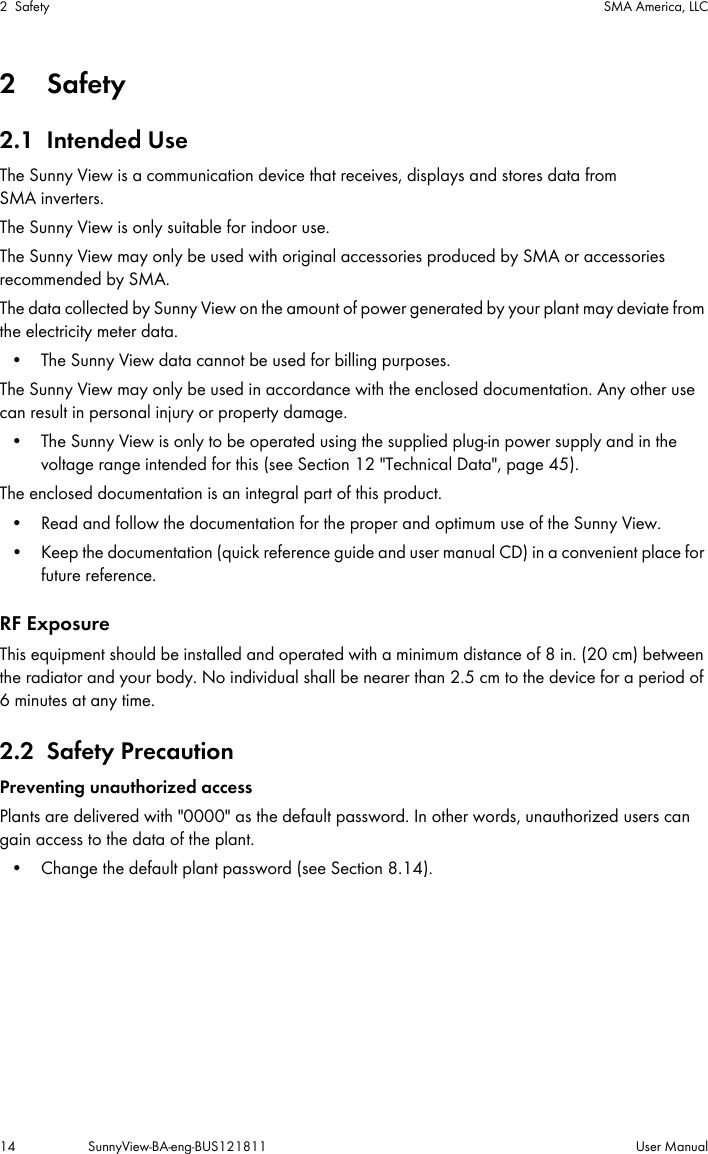 2 Safety SMA America, LLC14 SunnyView-BA-eng-BUS121811 User Manual2Safety2.1 Intended UseThe Sunny View is a communication device that receives, displays and stores data from SMA inverters. The Sunny View is only suitable for indoor use.The Sunny View may only be used with original accessories produced by SMA or accessories recommended by SMA.The data collected by Sunny View on the amount of power generated by your plant may deviate from the electricity meter data.• The Sunny View data cannot be used for billing purposes.The Sunny View may only be used in accordance with the enclosed documentation. Any other use can result in personal injury or property damage.• The Sunny View is only to be operated using the supplied plug-in power supply and in the voltage range intended for this (see Section 12 &quot;Technical Data&quot;, page 45).The enclosed documentation is an integral part of this product.• Read and follow the documentation for the proper and optimum use of the Sunny View.• Keep the documentation (quick reference guide and user manual CD) in a convenient place for future reference.RF ExposureThis equipment should be installed and operated with a minimum distance of 8 in. (20 cm) between the radiator and your body. No individual shall be nearer than 2.5 cm to the device for a period of 6 minutes at any time.2.2 Safety PrecautionPreventing unauthorized accessPlants are delivered with &quot;0000&quot; as the default password. In other words, unauthorized users can gain access to the data of the plant.• Change the default plant password (see Section 8.14).