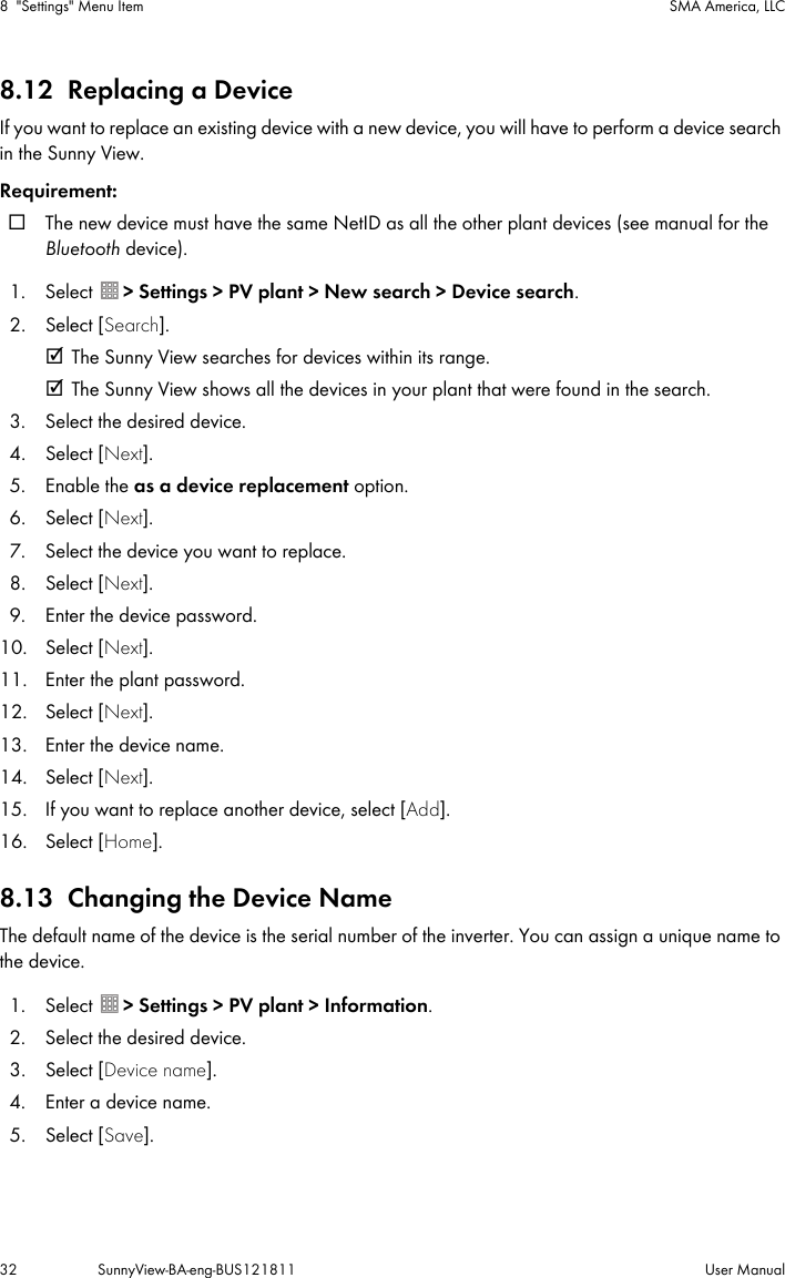 8 &quot;Settings&quot; Menu Item SMA America, LLC32 SunnyView-BA-eng-BUS121811 User Manual8.12 Replacing a DeviceIf you want to replace an existing device with a new device, you will have to perform a device search in the Sunny View.Requirement:☐ The new device must have the same NetID as all the other plant devices (see manual for the Bluetooth device).1. Select  &gt; Settings &gt; PV plant &gt; New search &gt; Device search.2. Select [Search].☑ The Sunny View searches for devices within its range.☑ The Sunny View shows all the devices in your plant that were found in the search.3. Select the desired device.4. Select [Next].5. Enable the as a device replacement option.6. Select [Next].7. Select the device you want to replace.8. Select [Next].9. Enter the device password.10. Select [Next].11. Enter the plant password.12. Select [Next].13. Enter the device name.14. Select [Next].15. If you want to replace another device, select [Add].16. Select [Home].8.13 Changing the Device NameThe default name of the device is the serial number of the inverter. You can assign a unique name to the device.1. Select  &gt; Settings &gt; PV plant &gt; Information.2. Select the desired device.3. Select [Device name].4. Enter a device name.5. Select [Save].