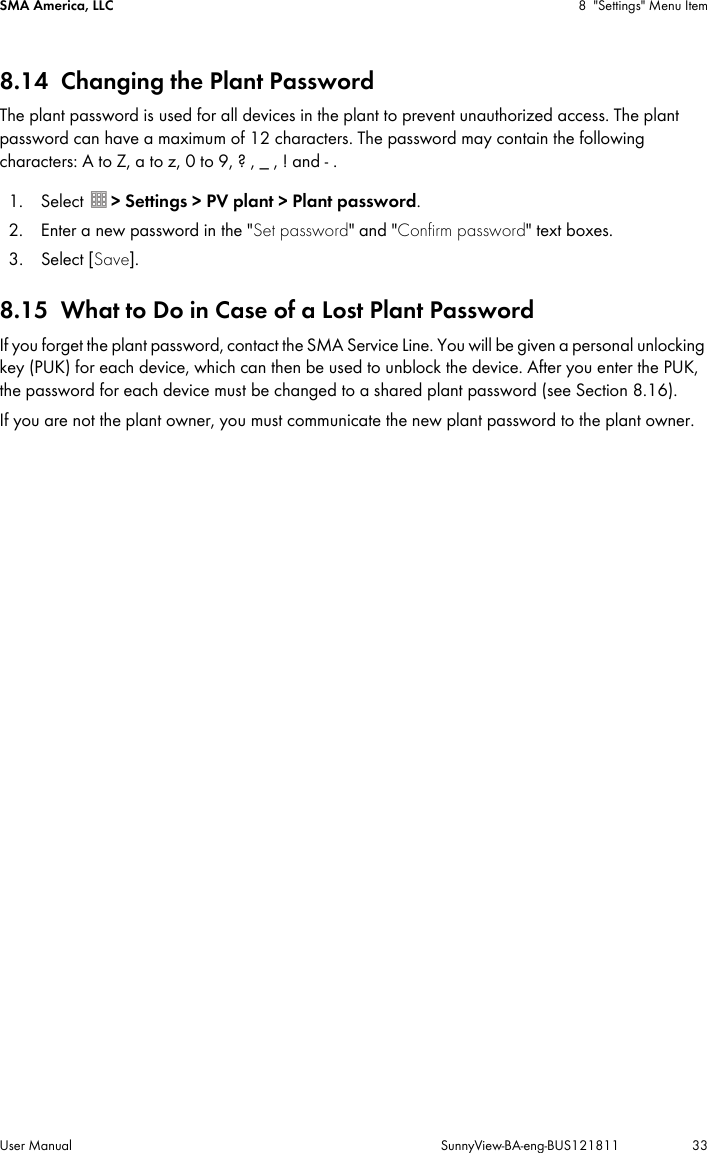 SMA America, LLC 8 &quot;Settings&quot; Menu ItemUser Manual SunnyView-BA-eng-BUS121811 338.14 Changing the Plant PasswordThe plant password is used for all devices in the plant to prevent unauthorized access. The plant password can have a maximum of 12 characters. The password may contain the following characters: A to Z, a to z, 0 to 9, ? , _ , ! and - .1. Select  &gt; Settings &gt; PV plant &gt; Plant password.2. Enter a new password in the &quot;Set password&quot; and &quot;Confirm password&quot; text boxes.3. Select [Save].8.15 What to Do in Case of a Lost Plant PasswordIf you forget the plant password, contact the SMA Service Line. You will be given a personal unlocking key (PUK) for each device, which can then be used to unblock the device. After you enter the PUK, the password for each device must be changed to a shared plant password (see Section 8.16).If you are not the plant owner, you must communicate the new plant password to the plant owner.