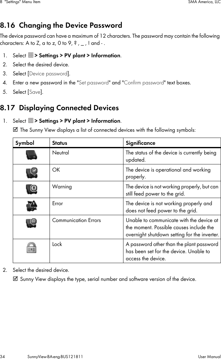 8 &quot;Settings&quot; Menu Item SMA America, LLC34 SunnyView-BA-eng-BUS121811 User Manual8.16 Changing the Device PasswordThe device password can have a maximum of 12 characters. The password may contain the following characters: A to Z, a to z, 0 to 9, ? , _ , ! and - .1. Select  &gt; Settings &gt; PV plant &gt; Information.2. Select the desired device.3. Select [Device password].4. Enter a new password in the &quot;Set password&quot; and &quot;Confirm password&quot; text boxes.5. Select [Save].8.17 Displaying Connected Devices1. Select  &gt; Settings &gt; PV plant &gt; Information.☑ The Sunny View displays a list of connected devices with the following symbols:2. Select the desired device.☑ Sunny View displays the type, serial number and software version of the device.Symbol Status SignificanceNeutral The status of the device is currently being updated.OK The device is operational and working properly.Warning The device is not working properly, but can still feed power to the grid.Error The device is not working properly and does not feed power to the grid.Communication Errors Unable to communicate with the device at the moment. Possible causes include the overnight shutdown setting for the inverter.Lock A password other than the plant password has been set for the device. Unable to access the device.