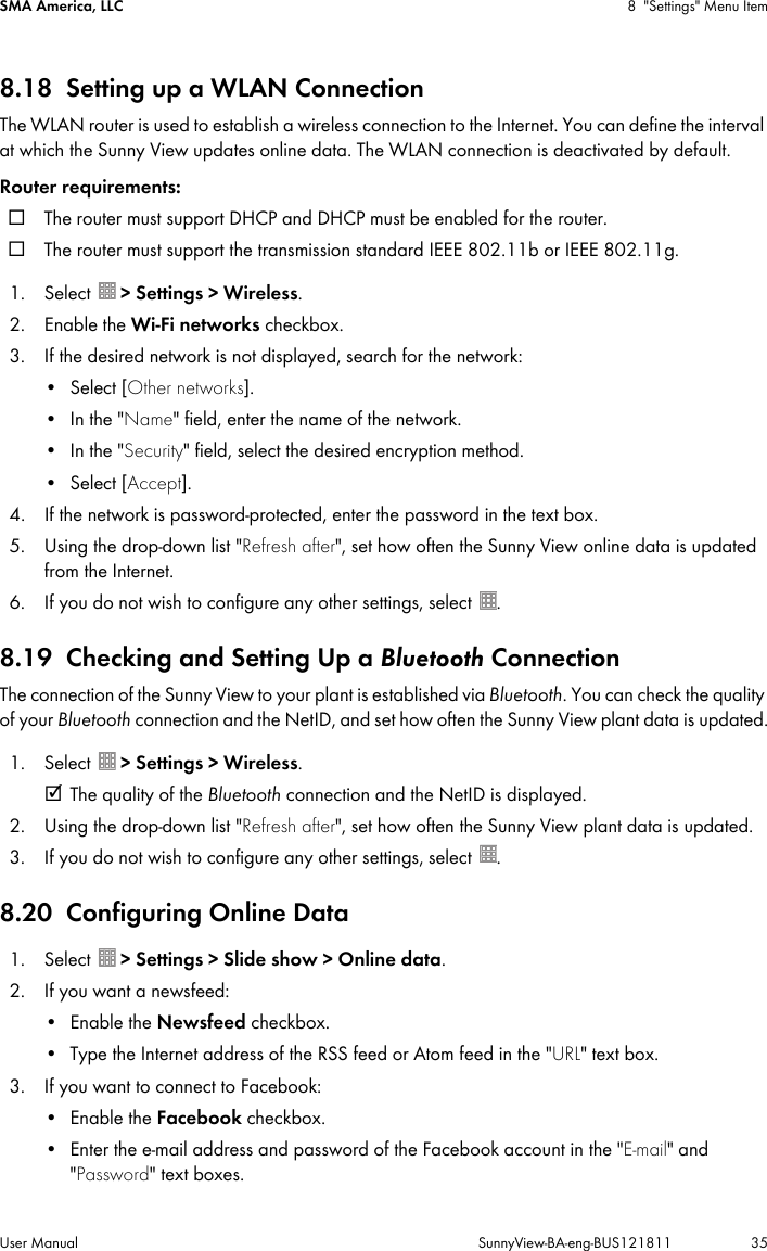 SMA America, LLC 8 &quot;Settings&quot; Menu ItemUser Manual SunnyView-BA-eng-BUS121811 358.18 Setting up a WLAN ConnectionThe WLAN router is used to establish a wireless connection to the Internet. You can define the interval at which the Sunny View updates online data. The WLAN connection is deactivated by default.Router requirements:☐ The router must support DHCP and DHCP must be enabled for the router.☐ The router must support the transmission standard IEEE 802.11b or IEEE 802.11g.1. Select  &gt; Settings &gt; Wireless.2. Enable the Wi-Fi networks checkbox.3. If the desired network is not displayed, search for the network:•Select [Other networks].•In the &quot;Name&quot; field, enter the name of the network.•In the &quot;Security&quot; field, select the desired encryption method.•Select [Accept].4. If the network is password-protected, enter the password in the text box.5. Using the drop-down list &quot;Refresh after&quot;, set how often the Sunny View online data is updated from the Internet.6. If you do not wish to configure any other settings, select  .8.19 Checking and Setting Up a Bluetooth ConnectionThe connection of the Sunny View to your plant is established via Bluetooth. You can check the quality of your Bluetooth connection and the NetID, and set how often the Sunny View plant data is updated.1. Select  &gt; Settings &gt; Wireless.☑ The quality of the Bluetooth connection and the NetID is displayed.2. Using the drop-down list &quot;Refresh after&quot;, set how often the Sunny View plant data is updated.3. If you do not wish to configure any other settings, select  .8.20 Configuring Online Data1. Select  &gt; Settings &gt; Slide show &gt; Online data.2. If you want a newsfeed:• Enable the Newsfeed checkbox.• Type the Internet address of the RSS feed or Atom feed in the &quot;URL&quot; text box.3. If you want to connect to Facebook:• Enable the Facebook checkbox.• Enter the e-mail address and password of the Facebook account in the &quot;E-mail&quot; and &quot;Password&quot; text boxes.