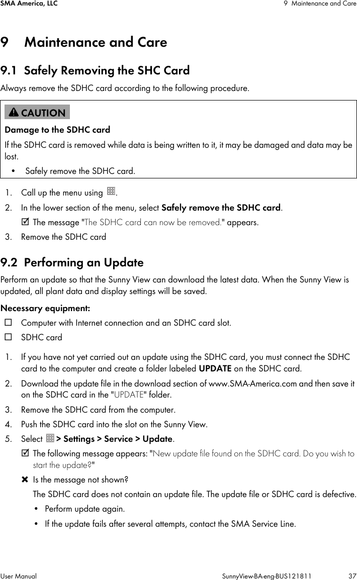 SMA America, LLC 9 Maintenance and CareUser Manual SunnyView-BA-eng-BUS121811 379 Maintenance and Care9.1 Safely Removing the SHC CardAlways remove the SDHC card according to the following procedure.1. Call up the menu using  .2. In the lower section of the menu, select Safely remove the SDHC card.☑ The message &quot;The SDHC card can now be removed.&quot; appears.3. Remove the SDHC card9.2 Performing an UpdatePerform an update so that the Sunny View can download the latest data. When the Sunny View is updated, all plant data and display settings will be saved.Necessary equipment:☐ Computer with Internet connection and an SDHC card slot.☐SDHC card1. If you have not yet carried out an update using the SDHC card, you must connect the SDHC card to the computer and create a folder labeled UPDATE on the SDHC card. 2. Download the update file in the download section of www.SMA-America.com and then save it on the SDHC card in the &quot;UPDATE&quot; folder.3. Remove the SDHC card from the computer.4. Push the SDHC card into the slot on the Sunny View.5. Select  &gt; Settings &gt; Service &gt; Update.☑ The following message appears: &quot;New update file found on the SDHC card. Do you wish to start the update?&quot;  ✖ Is the message not shown?The SDHC card does not contain an update file. The update file or SDHC card is defective.• Perform update again.• If the update fails after several attempts, contact the SMA Service Line.Damage to the SDHC cardIf the SDHC card is removed while data is being written to it, it may be damaged and data may be lost.• Safely remove the SDHC card.