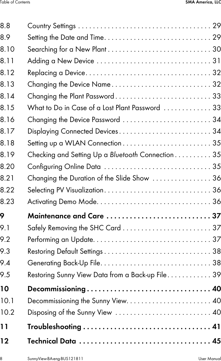 Table of Contents SMA America, LLC8 SunnyView-BA-eng-BUS121811 User Manual8.8 Country Settings . . . . . . . . . . . . . . . . . . . . . . . . . . . . . . . . . . . . 298.9 Setting the Date and Time. . . . . . . . . . . . . . . . . . . . . . . . . . . . . 298.10 Searching for a New Plant . . . . . . . . . . . . . . . . . . . . . . . . . . . . 308.11 Adding a New Device . . . . . . . . . . . . . . . . . . . . . . . . . . . . . . . 318.12 Replacing a Device. . . . . . . . . . . . . . . . . . . . . . . . . . . . . . . . . . 328.13 Changing the Device Name . . . . . . . . . . . . . . . . . . . . . . . . . . . 328.14 Changing the Plant Password . . . . . . . . . . . . . . . . . . . . . . . . . . 338.15 What to Do in Case of a Lost Plant Password  . . . . . . . . . . . . . 338.16 Changing the Device Password . . . . . . . . . . . . . . . . . . . . . . . . 348.17 Displaying Connected Devices . . . . . . . . . . . . . . . . . . . . . . . . . 348.18 Setting up a WLAN Connection . . . . . . . . . . . . . . . . . . . . . . . . 358.19 Checking and Setting Up a Bluetooth Connection . . . . . . . . . . 358.20 Configuring Online Data  . . . . . . . . . . . . . . . . . . . . . . . . . . . . . 358.21 Changing the Duration of the Slide Show  . . . . . . . . . . . . . . . . 368.22 Selecting PV Visualization. . . . . . . . . . . . . . . . . . . . . . . . . . . . . 368.23 Activating Demo Mode. . . . . . . . . . . . . . . . . . . . . . . . . . . . . . . 369 Maintenance and Care . . . . . . . . . . . . . . . . . . . . . . . . . . . 379.1 Safely Removing the SHC Card . . . . . . . . . . . . . . . . . . . . . . . . 379.2 Performing an Update. . . . . . . . . . . . . . . . . . . . . . . . . . . . . . . . 379.3 Restoring Default Settings . . . . . . . . . . . . . . . . . . . . . . . . . . . . . 389.4 Generating Back-Up File. . . . . . . . . . . . . . . . . . . . . . . . . . . . . . 389.5 Restoring Sunny View Data from a Back-up File . . . . . . . . . . . . 3910 Decommissioning . . . . . . . . . . . . . . . . . . . . . . . . . . . . . . . . 4010.1 Decommissioning the Sunny View. . . . . . . . . . . . . . . . . . . . . . . 4010.2 Disposing of the Sunny View  . . . . . . . . . . . . . . . . . . . . . . . . . . 4011 Troubleshooting . . . . . . . . . . . . . . . . . . . . . . . . . . . . . . . . . 4112 Technical Data  . . . . . . . . . . . . . . . . . . . . . . . . . . . . . . . . . . 45
