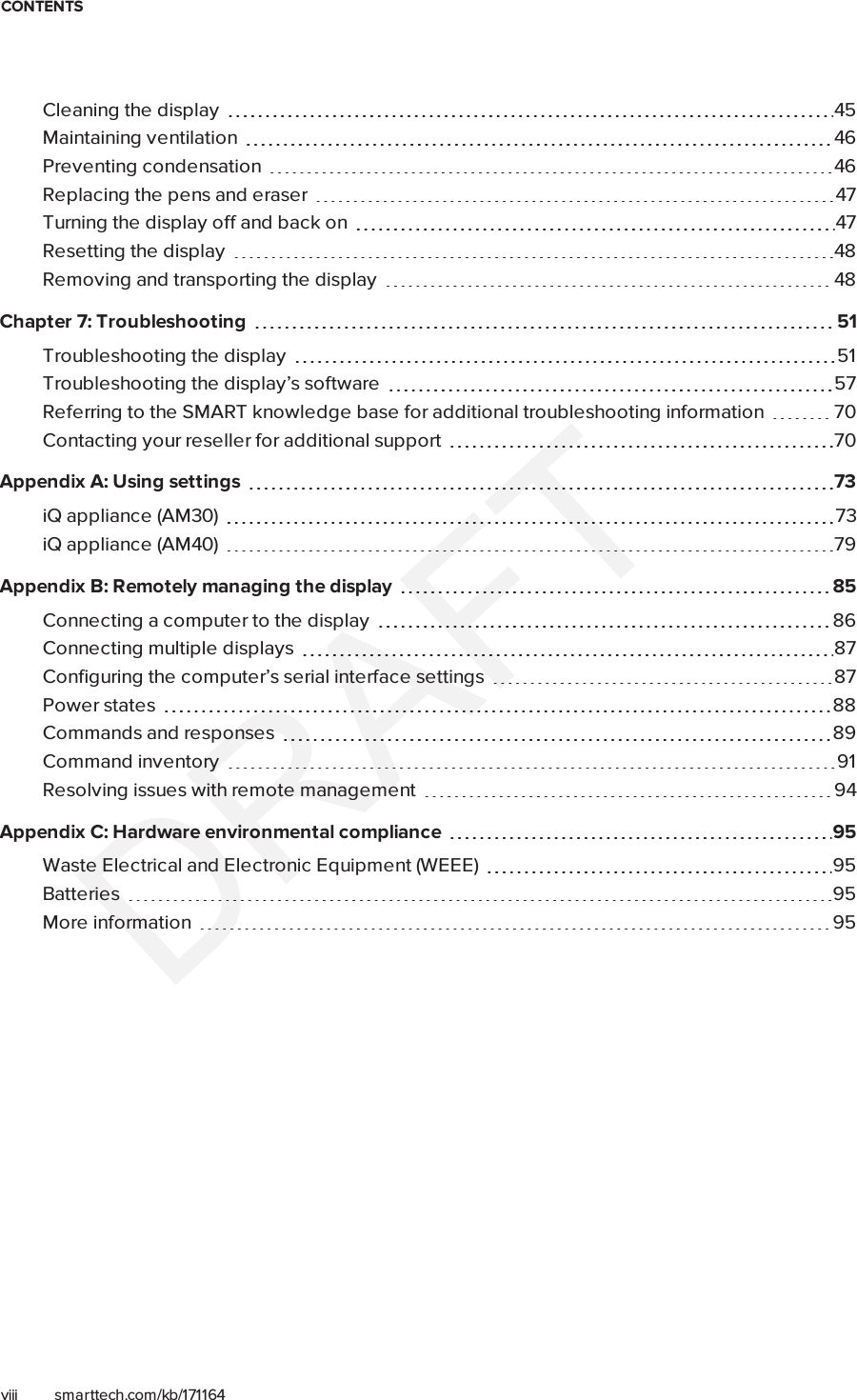 CONTENTSviii smarttech.com/kb/171164Cleaning the display 45Maintaining ventilation 46Preventing condensation 46Replacing the pens and eraser 47Turning the display off and back on 47Resetting the display 48Removing and transporting the display 48Chapter 7: Troubleshooting 51Troubleshooting the display 51Troubleshooting the display’s software 57Referring to the SMART knowledge base for additional troubleshooting information 70Contacting your reseller for additional support 70Appendix A: Using settings 73iQ appliance (AM30) 73iQ appliance (AM40) 79Appendix B: Remotely managing the display 85Connecting a computer to the display 86Connecting multiple displays 87Configuring the computer’s serial interface settings 87Power states 88Commands and responses 89Commandinventory 91Resolving issues with remote management 94Appendix C: Hardware environmental compliance 95Waste Electrical and Electronic Equipment (WEEE) 95Batteries 95More information 95