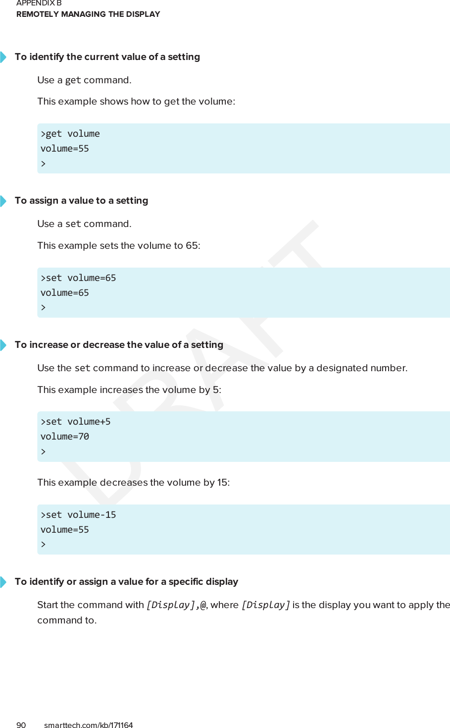 APPENDIX BREMOTELY MANAGING THE DISPLAY90 smarttech.com/kb/171164To identify the current value of a settingUse a get command.This example shows how to get the volume:&gt;get volumevolume=55&gt;To assign a value to a settingUse a set command.This example sets the volume to 65:&gt;set volume=65volume=65&gt;To increase or decrease the value of a settingUse the set command to increase or decrease the value by a designated number.This example increases the volume by 5:&gt;set volume+5volume=70&gt;This example decreases the volume by 15:&gt;set volume-15volume=55&gt;To identify or assign a value for a specific displayStart the command with [Display],@, where [Display] is the display you want to apply thecommand to.