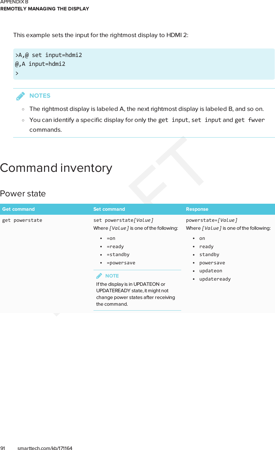 APPENDIX BREMOTELY MANAGING THE DISPLAY91 smarttech.com/kb/171164This example sets the input for the rightmost display to HDMI 2:&gt;A,@ set input=hdmi2@,A input=hdmi2&gt;NOTESoThe rightmost display is labeled A, the next rightmost display is labeled B, and so on.oYou can identify a specific display for only the getinput,setinput and getfwvercommands.CommandinventoryPower stateGet command Set command Responseget powerstate set powerstate[Value]Where [Value] is one of the following:l=onl=readyl=standbyl=powersaveNOTEIf the display is in UPDATEON orUPDATEREADY state, it might notchange power states after receivingthe command.powerstate=[Value]Where [Value] is one of the following:lonlreadylstandbylpowersavelupdateonlupdateready