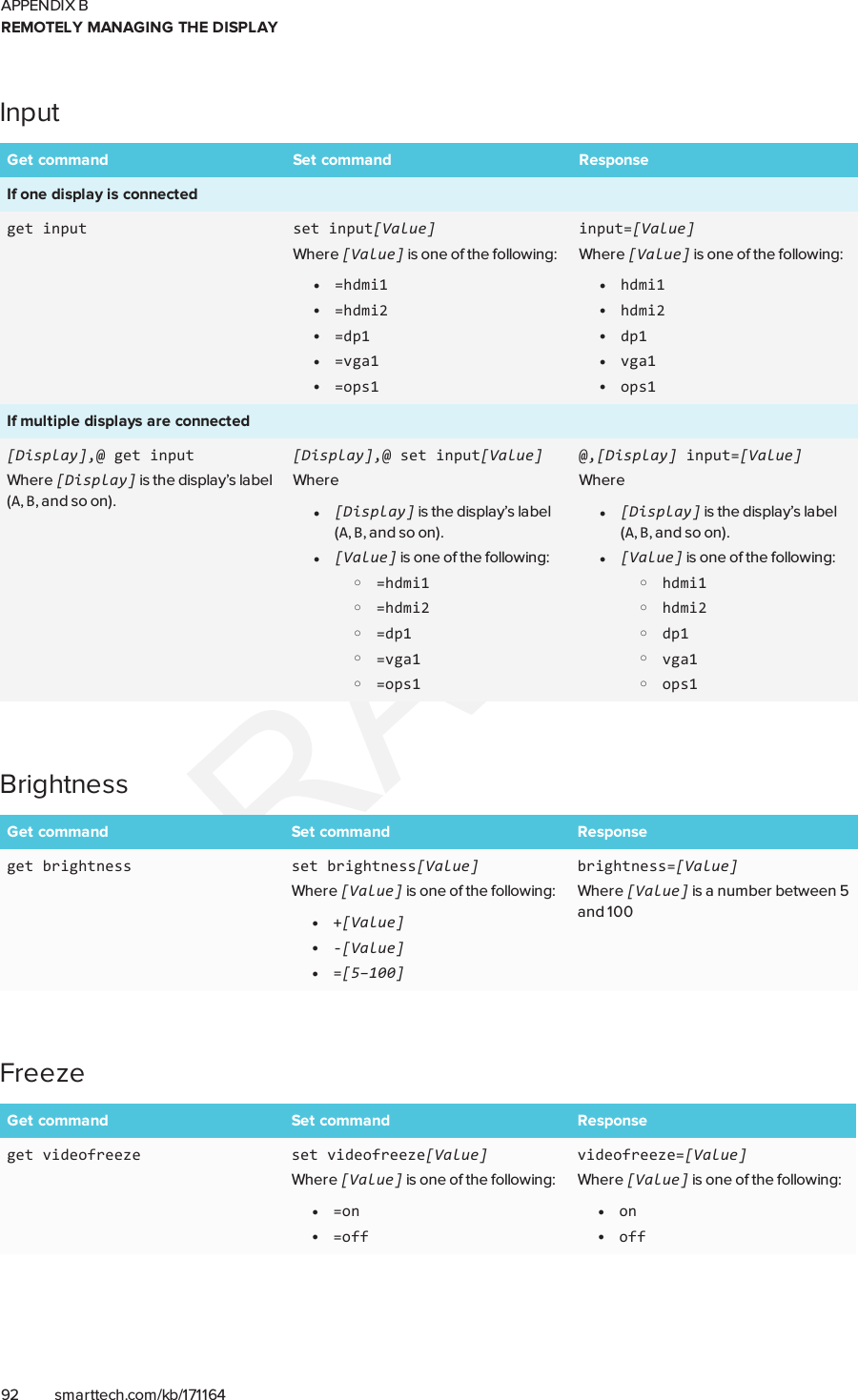 APPENDIX BREMOTELY MANAGING THE DISPLAY92 smarttech.com/kb/171164InputGet command Set command ResponseIf one display is connectedget input set input[Value]Where [Value] is one of the following:l=hdmi1l=hdmi2l=dp1l=vga1l=ops1input=[Value]Where [Value] is one of the following:lhdmi1lhdmi2ldp1lvga1lops1If multiple displays are connected[Display],@ get inputWhere [Display] is the display’s label(A,B, and so on).[Display],@ set input[Value]Wherel[Display] is the display’s label(A,B, and so on).l[Value] is one of the following:o=hdmi1o=hdmi2o=dp1o=vga1o=ops1@,[Display] input=[Value]Wherel[Display] is the display’s label(A,B, and so on).l[Value] is one of the following:ohdmi1ohdmi2odp1ovga1oops1BrightnessGet command Set command Responseget brightness set brightness[Value]Where [Value] is one of the following:l+[Value]l-[Value]l=[5–100]brightness=[Value]Where [Value] is a number between 5and 100FreezeGet command Set command Responseget videofreeze set videofreeze[Value]Where [Value] is one of the following:l=onl=offvideofreeze=[Value]Where [Value] is one of the following:lonloff