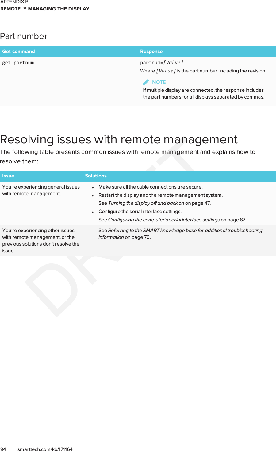 APPENDIX BREMOTELY MANAGING THE DISPLAY94 smarttech.com/kb/171164Part numberGet command Responseget partnum partnum=[Value]Where [Value] is the part number, including the revision.NOTEIf multiple display are connected, the response includesthe part numbers for all displays separated by commas.Resolving issues with remote managementThe following table presents common issues with remote management and explains how toresolve them:Issue SolutionsYou’re experiencing general issueswith remote management.lMake sure all the cable connections are secure.lRestart the display and the remote management system.See Turning the display off and back on on page47.lConfigure the serial interface settings.See Configuring the computer’s serial interface settings on page87.You’re experiencing other issueswith remote management, or theprevious solutions don’t resolve theissue.See Referring to the SMART knowledge base for additional troubleshootinginformation on page70.