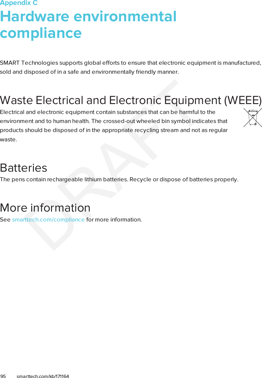 Appendix C95 smarttech.com/kb/171164Appendix C: Hardware environmentalcomplianceSMARTTechnologies supports global efforts to ensure that electronic equipment is manufactured,sold and disposed of in a safe and environmentally friendly manner.Waste Electrical and Electronic Equipment (WEEE)Electrical and electronic equipment contain substances that can be harmful to theenvironment and to human health. The crossed-out wheeled bin symbol indicates thatproducts should be disposed of in the appropriate recycling stream and not as regularwaste.BatteriesThe pens contain rechargeable lithium batteries. Recycle or dispose of batteries properly.More informationSee smarttech.com/compliance for more information.