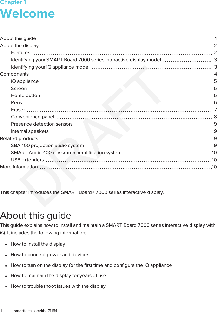 Chapter 11 smarttech.com/kb/171164Chapter 1: WelcomeAbout this guide 1About the display 2Features 2Identifying your SMARTBoard 7000 series interactive display model 3Identifying your iQ appliance model 3Components 4iQ appliance 5Screen 5Home button 5Pens 6Eraser 7Convenience panel 8Presence detection sensors 9Internal speakers 9Related products 9SBA-100 projection audio system 9SMART Audio 400 classroom amplification system 10USB extenders 10More information 10This chapter introduces the SMARTBoard® 7000 series interactive display.About this guideThis guide explains how to install and maintain a SMARTBoard 7000 series interactive display withiQ. It includes the following information:lHow to install the displaylHow to connect power and deviceslHow to turn on the display for the first time and configure the iQ appliancelHow to maintain the display for years of uselHow to troubleshoot issues with the display