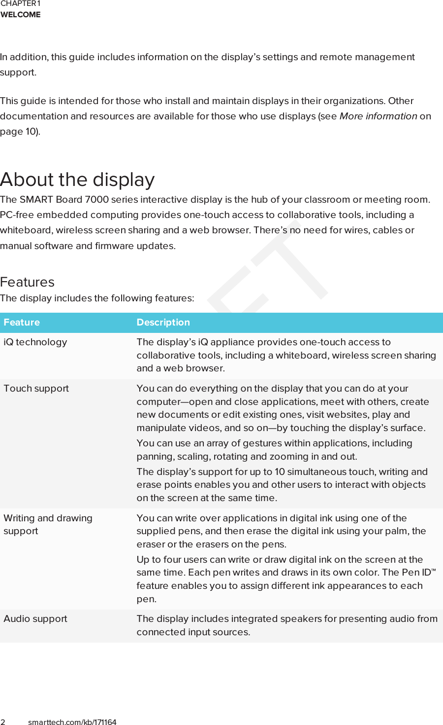 CHAPTER 1WELCOME2 smarttech.com/kb/171164In addition, this guide includes information on the display’s settings and remote managementsupport.This guide is intended for those who install and maintain displays in their organizations. Otherdocumentation and resources are available for those who use displays (see More information onpage10).About the displayThe SMARTBoard 7000 series interactive display is the hub of your classroom or meeting room.PC-free embedded computing provides one-touch access to collaborative tools, including awhiteboard, wireless screen sharing and a web browser. There’s no need for wires, cables ormanual software and firmware updates.FeaturesThe display includes the following features:Feature DescriptioniQ technology The display’s iQ appliance provides one-touch access tocollaborative tools, including a whiteboard, wireless screen sharingand a web browser.Touch support You can do everything on the display that you can do at yourcomputer—open and close applications, meet with others, createnew documents or edit existing ones, visit websites, play andmanipulate videos, and so on—by touching the display’s surface.You can use an array of gestures within applications, includingpanning, scaling, rotating and zooming in and out.The display’s support for up to 10 simultaneous touch, writing anderase points enables you and other users to interact with objectson the screen at the same time.Writing and drawingsupportYou can write over applications in digital ink using one of thesupplied pens, and then erase the digital ink using your palm, theeraser or the erasers on the pens.Up to four users can write or draw digital ink on the screen at thesame time. Each pen writes and draws in its own color. The PenID™feature enables you to assign different ink appearances to eachpen.Audio support The display includes integrated speakers for presenting audio fromconnected input sources.