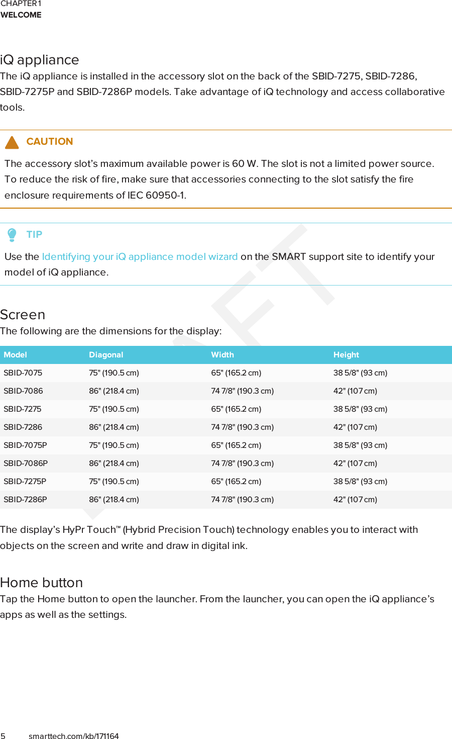 CHAPTER 1WELCOME5 smarttech.com/kb/171164iQ applianceThe iQ appliance is installed in the accessory slot on the back of the SBID-7275, SBID-7286,SBID-7275P and SBID-7286P models. Take advantage of iQ technology and access collaborativetools.CAUTIONThe accessory slot’s maximum available power is 60 W. The slot is not a limited power source.To reduce the risk of fire, make sure that accessories connecting to the slot satisfy the fireenclosure requirements of IEC60950-1.TIPUse the Identifying your iQ appliance model wizard on the SMART support site to identify yourmodel of iQ appliance.ScreenThe following are the dimensions for the display:Model Diagonal Width HeightSBID-7075 75&quot; (190.5 cm) 65&quot; (165.2 cm) 38 5/8&quot; (93 cm)SBID-7086 86&quot; (218.4 cm) 74 7/8&quot; (190.3 cm) 42&quot; (107 cm)SBID-7275 75&quot; (190.5 cm) 65&quot; (165.2 cm) 38 5/8&quot; (93 cm)SBID-7286 86&quot; (218.4 cm) 74 7/8&quot; (190.3 cm) 42&quot; (107 cm)SBID-7075P 75&quot; (190.5 cm) 65&quot; (165.2 cm) 38 5/8&quot; (93 cm)SBID-7086P 86&quot; (218.4 cm) 74 7/8&quot; (190.3 cm) 42&quot; (107 cm)SBID-7275P 75&quot; (190.5 cm) 65&quot; (165.2 cm) 38 5/8&quot; (93 cm)SBID-7286P 86&quot; (218.4 cm) 74 7/8&quot; (190.3 cm) 42&quot; (107 cm)The display’s HyPrTouch™ (HybridPrecisionTouch) technology enables you to interact withobjects on the screen and write and draw in digital ink.Home buttonTap the Home button to open the launcher. From the launcher, you can open the iQ appliance’sapps as well as the settings.