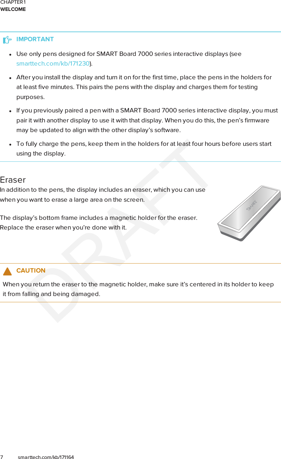 CHAPTER 1WELCOME7 smarttech.com/kb/171164IMPORTANTlUse only pens designed for SMARTBoard 7000 series interactive displays (seesmarttech.com/kb/171230).lAfter you install the display and turn it on for the first time, place the pens in the holders forat least five minutes. This pairs the pens with the display and charges them for testingpurposes.lIf you previously paired a pen with a SMART Board 7000 series interactive display, you mustpair it with another display to use it with that display. When you do this, the pen’s firmwaremay be updated to align with the other display’s software.lTo fully charge the pens, keep them in the holders for at least four hours before users startusing the display.EraserIn addition to the pens, the display includes an eraser, which you can usewhen you want to erase a large area on the screen.The display’s bottom frame includes a magnetic holder for the eraser.Replace the eraser when you’re done with it.CAUTIONWhen you return the eraser to the magnetic holder, make sure it’s centered in its holder to keepit from falling and being damaged.