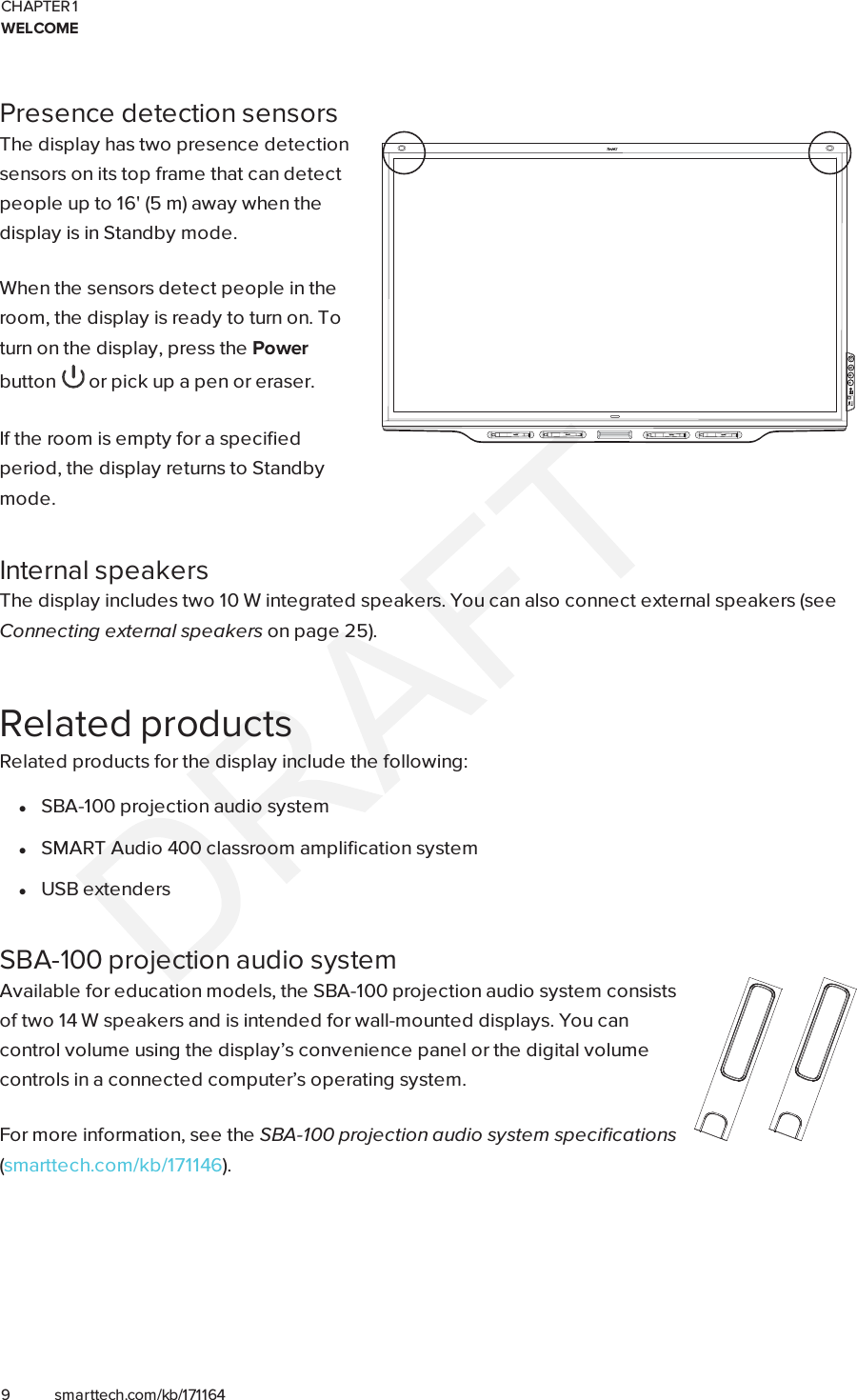 CHAPTER 1WELCOME9 smarttech.com/kb/171164Presence detection sensorsThe display has two presence detectionsensors on its top frame that can detectpeople up to 16&apos; (5 m) away when thedisplay is in Standby mode.When the sensors detect people in theroom, the display is ready to turn on. Toturn on the display, press the Powerbutton or pick up a pen or eraser.If the room is empty for a specifiedperiod, the display returns to Standbymode.Internal speakersThe display includes two 10 W integrated speakers. You can also connect external speakers (seeConnecting external speakers on page25).Related productsRelated products for the display include the following:lSBA-100 projection audio systemlSMART Audio 400 classroom amplification systemlUSB extendersSBA-100 projection audio systemAvailable for education models, the SBA-100 projection audio system consistsof two 14 W speakers and is intended for wall-mounted displays. You cancontrol volume using the display’s convenience panel or the digital volumecontrols in a connected computer’s operating system.For more information, see the SBA-100 projection audio system specifications(smarttech.com/kb/171146).