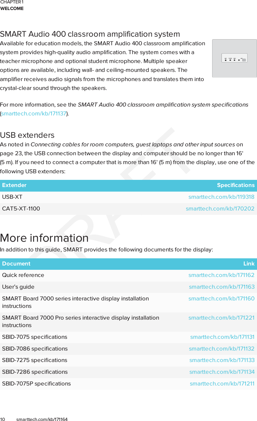 CHAPTER 1WELCOME10 smarttech.com/kb/171164SMART Audio 400 classroom amplification systemAvailable for education models, the SMART Audio 400 classroom amplificationsystem provides high-quality audio amplification. The system comes with ateacher microphone and optional student microphone. Multiple speakeroptions are available, including wall- and ceiling-mounted speakers. Theamplifier receives audio signals from the microphones and translates them intocrystal-clear sound through the speakers.For more information, see the SMART Audio 400 classroom amplification system specifications(smarttech.com/kb/171137).USB extendersAs noted in Connecting cables for room computers, guestlaptops and other input sources onpage23, the USB connection between the display and computer should be no longer than 16&apos;(5m). If you need to connect a computer that is more than 16&apos; (5 m) from the display, use one of thefollowing USB extenders:Extender SpecificationsUSB-XT smarttech.com/kb/119318CAT5-XT-1100 smarttech.com/kb/170202More informationIn addition to this guide, SMART provides the following documents for the display:Document LinkQuick reference smarttech.com/kb/171162User’s guide smarttech.com/kb/171163SMART Board 7000 series interactive display installationinstructionssmarttech.com/kb/171160SMART Board 7000 Pro series interactive display installationinstructionssmarttech.com/kb/171221SBID-7075 specifications smarttech.com/kb/171131SBID-7086 specifications smarttech.com/kb/171132SBID-7275 specifications smarttech.com/kb/171133SBID-7286 specifications smarttech.com/kb/171134SBID-7075P specifications smarttech.com/kb/171211