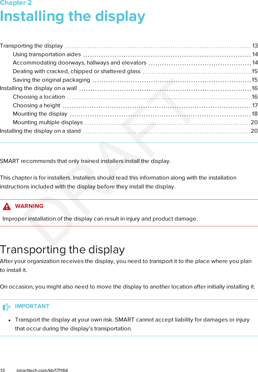 Chapter 213 smarttech.com/kb/171164Chapter 2: Installing the displayTransporting the display 13Using transportation aides 14Accommodating doorways, hallways and elevators 14Dealing with cracked, chipped or shattered glass 15Saving the original packaging 15Installing the display on a wall 16Choosing a location 16Choosing a height 17Mounting the display 18Mounting multiple displays 20Installing the display on a stand 20SMART recommends that only trained installers install the display.This chapter is for installers. Installers should read this information along with the installationinstructions included with the display before they install the display.WARNINGImproper installation of the display can result in injury and product damage.Transporting the displayAfter your organization receives the display, you need to transport it to the place where you planto install it.On occasion, you might also need to move the display to another location after initially installingit.IMPORTANTlTransport the display at your own risk. SMART cannot accept liability for damages or injurythat occur during the display’s transportation.