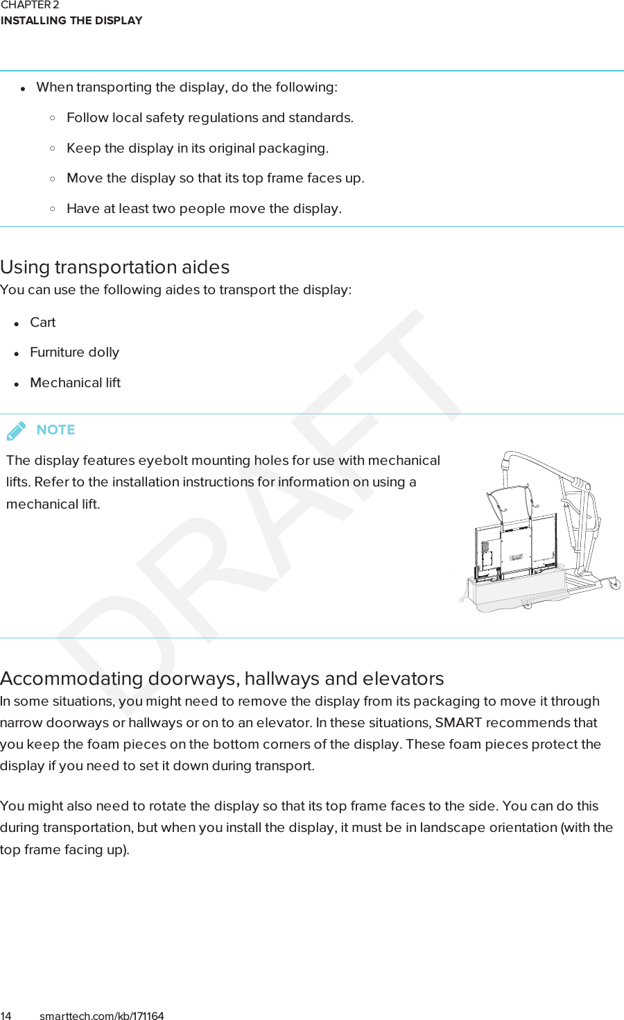 CHAPTER 2INSTALLING THE DISPLAY14 smarttech.com/kb/171164lWhen transporting the display, do the following:oFollow local safety regulations and standards.oKeep the display in its original packaging.oMove the display so that its top frame faces up.oHave at least two people move the display.Using transportation aidesYou can use the following aides to transport the display:lCartlFurniture dollylMechanical liftNOTEThe display features eyebolt mounting holes for use with mechanicallifts. Refer to the installation instructions for information on using amechanical lift.Accommodating doorways, hallways and elevatorsIn some situations, you might need to remove the display from its packaging to move it throughnarrow doorways or hallways or on to an elevator. In these situations, SMART recommends thatyou keep the foam pieces on the bottom corners of the display. These foam pieces protect thedisplay if you need to set it down during transport.You might also need to rotate the display so that its top frame faces to the side. You can do thisduring transportation, but when you install the display, it must be in landscape orientation (with thetop frame facing up).