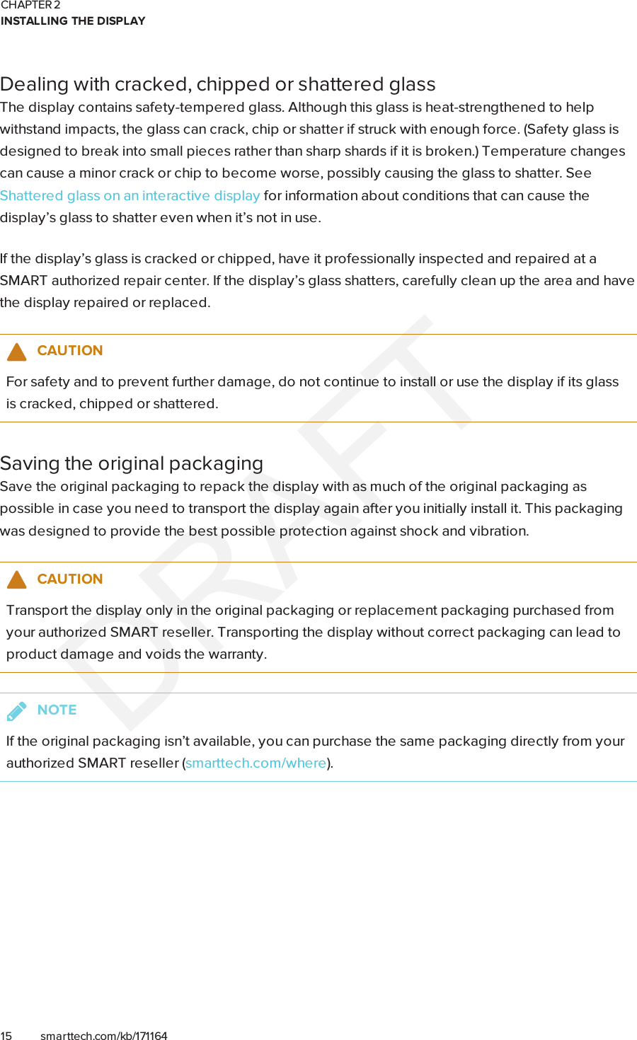 CHAPTER 2INSTALLING THE DISPLAY15 smarttech.com/kb/171164Dealing with cracked, chipped or shattered glassThe display contains safety-tempered glass. Although this glass is heat-strengthened to helpwithstand impacts, the glass can crack, chip or shatter if struck with enough force. (Safety glass isdesigned to break into small pieces rather than sharp shards if it is broken.) Temperature changescan cause a minor crack or chip to become worse, possibly causing the glass to shatter. SeeShattered glass on an interactive display for information about conditions that can cause thedisplay’s glass to shatter even when it’s not in use.If the display’s glass is cracked or chipped, have it professionally inspected and repaired at aSMART authorized repair center. If the display’s glass shatters, carefully clean up the area and havethe display repaired or replaced.CAUTIONFor safety and to prevent further damage, do not continue to install or use the display if its glassis cracked, chipped or shattered.Saving the original packagingSave the original packaging to repack the display with as much of the original packaging aspossible in case you need to transport the display again after you initially install it. This packagingwas designed to provide the best possible protection against shock and vibration.CAUTIONTransport the display only in the original packaging or replacement packaging purchased fromyour authorized SMART reseller. Transporting the display without correct packaging can lead toproduct damage and voids the warranty.NOTEIf the original packaging isn’t available, you can purchase the same packaging directly from yourauthorized SMART reseller (smarttech.com/where).