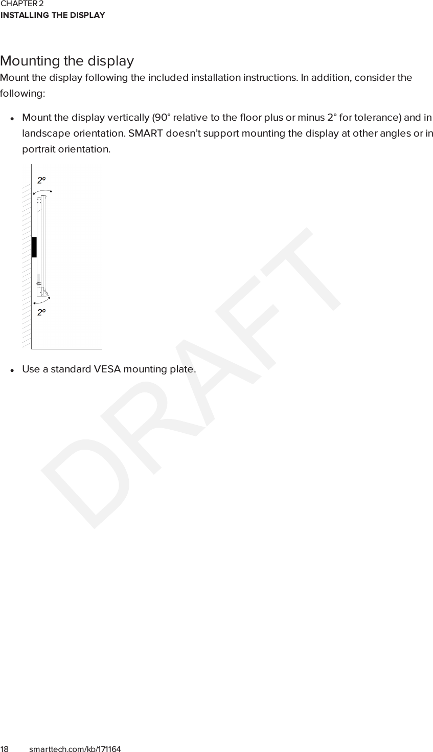 CHAPTER 2INSTALLING THE DISPLAY18 smarttech.com/kb/171164Mounting the displayMount the display following the included installation instructions. In addition, consider thefollowing:lMount the display vertically (90° relative to the floor plus or minus 2° for tolerance) and inlandscape orientation. SMART doesn’t support mounting the display at other angles or inportrait orientation.lUse a standard VESA mounting plate.