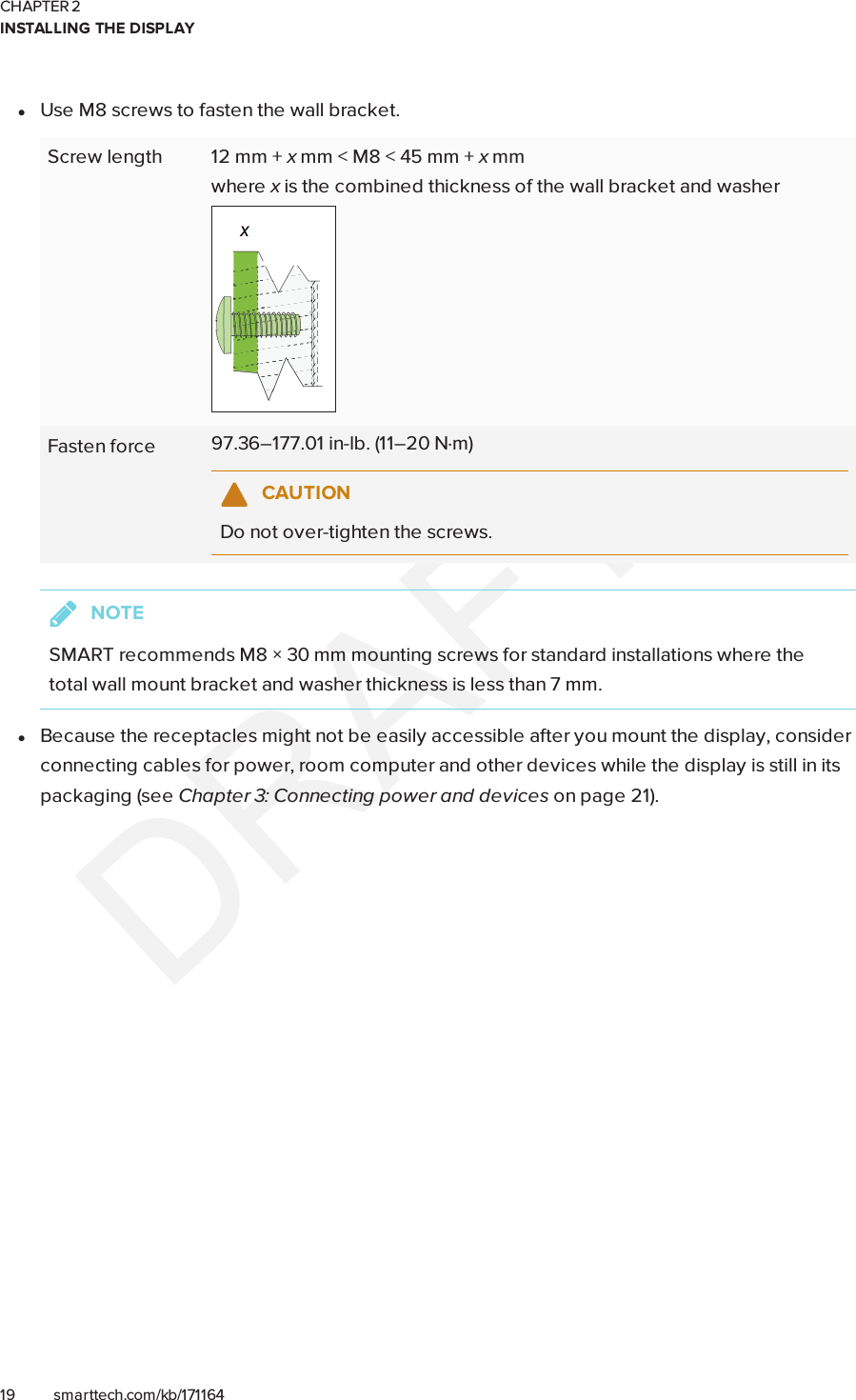 CHAPTER 2INSTALLING THE DISPLAY19 smarttech.com/kb/171164lUse M8 screws to fasten the wall bracket.Screw length 12 mm + xmm &lt; M8 &lt; 45 mm + xmmwhere xis the combined thickness of the wall bracket and washerFasten force 97.36–177.01 in-lb. (11–20 N·m)CAUTIONDo not over-tighten the screws.NOTESMART recommends M8 × 30 mm mounting screws for standard installations where thetotal wall mount bracket and washer thickness is less than 7 mm.lBecause the receptacles might not be easily accessible after you mount the display, considerconnecting cables for power, room computer and other devices while the display is still in itspackaging (see Chapter 3: Connecting power and devices on page21).