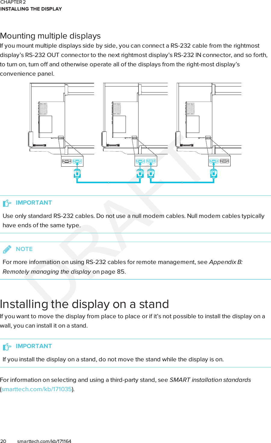 CHAPTER 2INSTALLING THE DISPLAY20 smarttech.com/kb/171164Mounting multiple displaysIf you mount multiple displays side by side, you can connect a RS-232 cable from the rightmostdisplay’s RS-232OUT connector to the next rightmost display’s RS-232IN connector, and so forth,to turn on, turn off and otherwise operate all of the displays from the right-most display’sconvenience panel.IMPORTANTUse only standard RS-232 cables. Do not use a null modem cables. Null modem cables typicallyhave ends of the same type.NOTEFor more information on using RS-232 cables for remote management, see Appendix B:Remotely managing the display on page85.Installing the display on a standIf you want to move the display from place to place or if it’s not possible to install the display on awall, you can install it on a stand.IMPORTANTIf you install the display on a stand, do not move the stand while the display is on.For information on selecting and using a third-party stand, see SMART installation standards(smarttech.com/kb/171035).