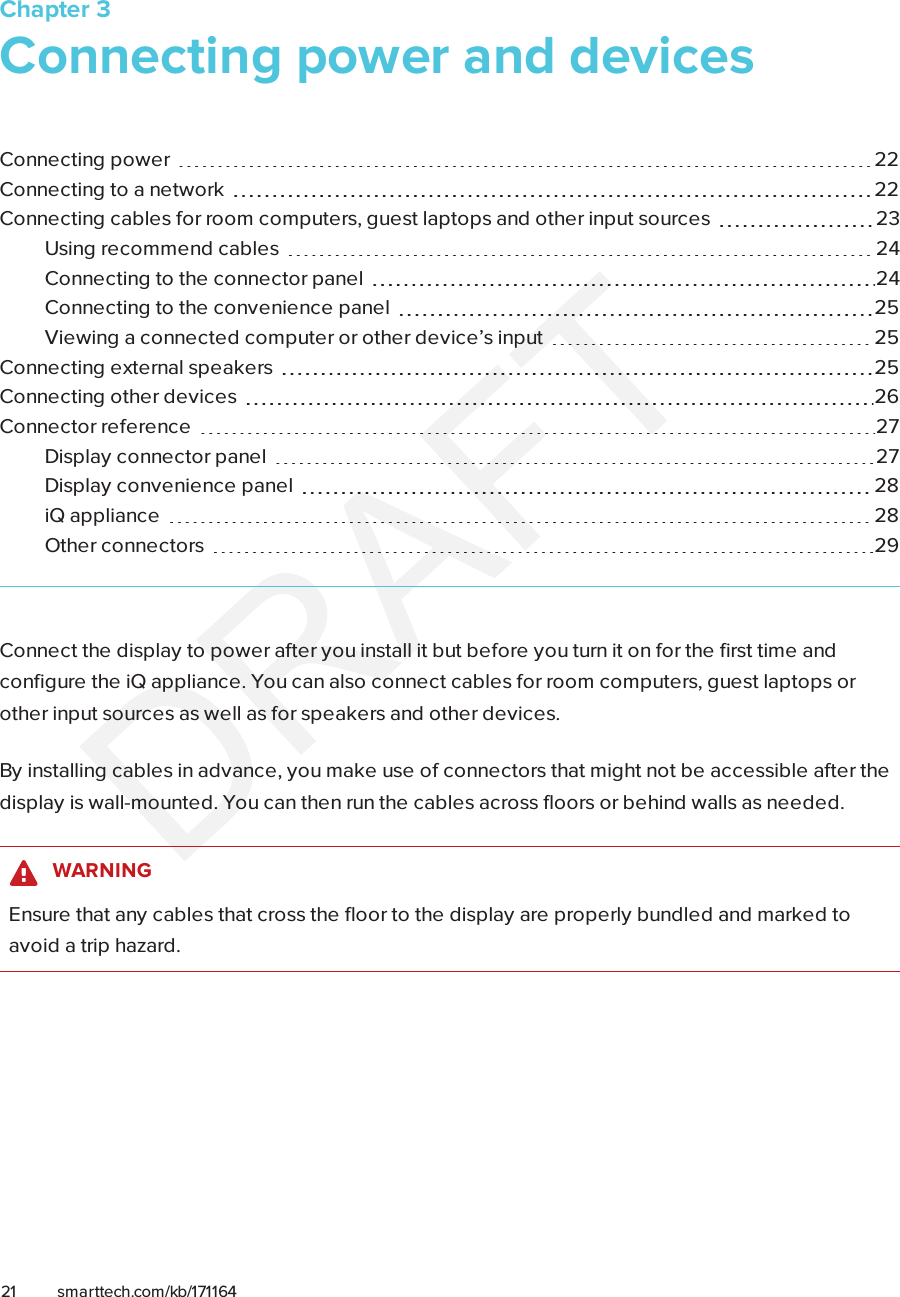 Chapter 321 smarttech.com/kb/171164Chapter 3: Connecting power and devicesConnecting power 22Connecting to a network 22Connecting cables for room computers, guestlaptops and other input sources 23Using recommend cables 24Connecting to the connector panel 24Connecting to the convenience panel 25Viewing a connected computer or other device’s input 25Connecting external speakers 25Connecting other devices 26Connector reference 27Display connectorpanel 27Display convenience panel 28iQ appliance 28Other connectors 29Connect the display to power after you install it but before you turn it on for the first time andconfigure the iQ appliance. You can also connect cables for room computers, guest laptops orother input sources as well as for speakers and other devices.By installing cables in advance, you make use of connectors that might not be accessible after thedisplay is wall-mounted. You can then run the cables across floors or behind walls as needed.WARNINGEnsure that any cables that cross the floor to the display are properly bundled and marked toavoid a trip hazard.