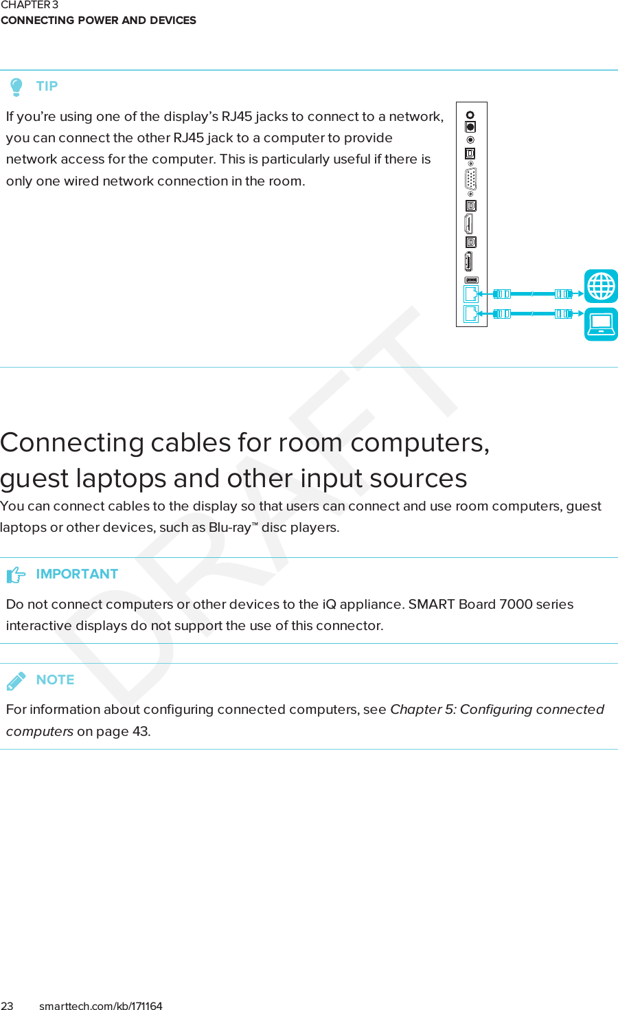 CHAPTER 3CONNECTING POWER AND DEVICES23 smarttech.com/kb/171164TIPIf you’re using one of the display’s RJ45 jacks to connect to a network,you can connect the other RJ45 jack to a computer to providenetwork access for the computer. This is particularly useful if there isonly one wired network connection in the room.Connecting cables for room computers,guestlaptops and other input sourcesYou can connect cables to the display so that users can connect and use room computers, guestlaptops or other devices, such as Blu-ray™ disc players.IMPORTANTDo not connect computers or other devices to the iQ appliance. SMARTBoard 7000 seriesinteractive displays do not support the use of this connector.NOTEFor information about configuring connected computers, see Chapter 5: Configuring connectedcomputers on page43.