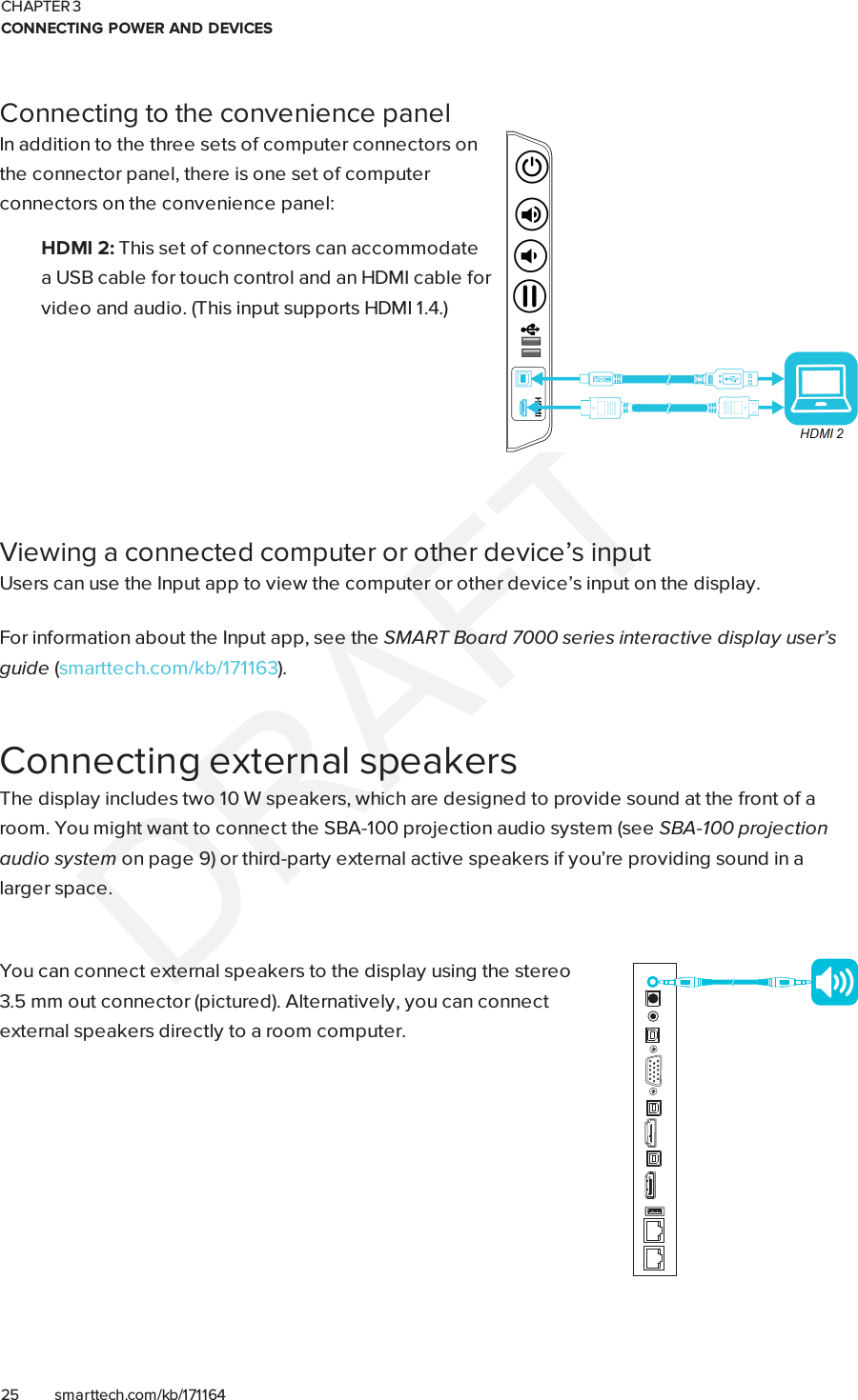 CHAPTER 3CONNECTING POWER AND DEVICES25 smarttech.com/kb/171164Connecting to the convenience panelIn addition to the three sets of computer connectors onthe connector panel, there is one set of computerconnectors on the convenience panel:HDMI 2: This set of connectors can accommodatea USBcable for touch control and an HDMI cable forvideo and audio. (This input supports HDMI1.4.)Viewing a connected computer or other device’s inputUsers can use the Input app to view the computer or other device’s input on the display.For information about the Input app, see the SMARTBoard 7000 series interactive display user’sguide (smarttech.com/kb/171163).Connecting external speakersThe display includes two 10 W speakers, which are designed to provide sound at the front of aroom. You might want to connect the SBA-100 projection audio system (see SBA-100 projectionaudio system on page9) or third-party external active speakers if you’re providing sound in alarger space.You can connect external speakers to the display using the stereo3.5mm out connector (pictured). Alternatively, you can connectexternal speakers directly to a room computer.