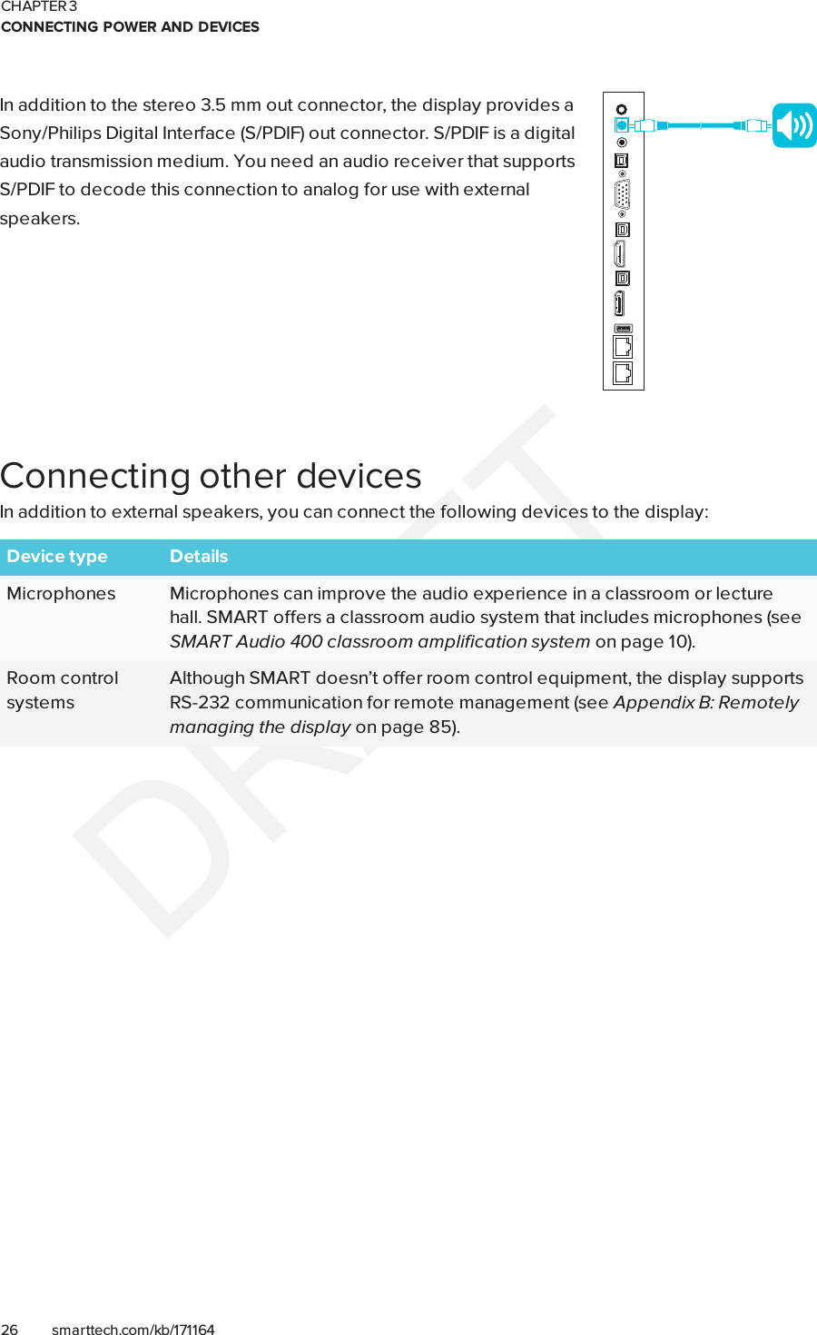 CHAPTER 3CONNECTING POWER AND DEVICES26 smarttech.com/kb/171164In addition to the stereo 3.5 mm out connector, the display provides aSony/Philips Digital Interface (S/PDIF) out connector. S/PDIF is a digitalaudio transmission medium. You need an audio receiver that supportsS/PDIF to decode this connection to analog for use with externalspeakers.Connecting other devicesIn addition to external speakers, you can connect the following devices to the display:Device type DetailsMicrophones Microphones can improve the audio experience in a classroom or lecturehall. SMART offers a classroom audio system that includes microphones (seeSMART Audio 400 classroom amplification system on page10).Room controlsystemsAlthough SMART doesn’t offer room control equipment, the display supportsRS-232 communication for remote management (see Appendix B: Remotelymanaging the display on page85).