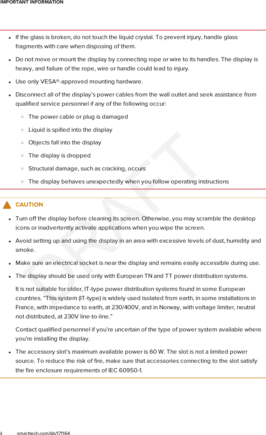 IMPORTANT INFORMATIONii smarttech.com/kb/171164lIf the glass is broken, do not touch the liquid crystal. To prevent injury, handle glassfragments with care when disposing of them.lDo not move or mount the display by connecting rope or wire to its handles. The display isheavy, and failure of the rope, wire or handle could lead to injury.lUse only VESA®-approved mounting hardware.lDisconnect all of the display’s power cables from the wall outlet and seek assistance fromqualified service personnel if any of the following occur:oThe power cable or plug is damagedoLiquid is spilled into the displayoObjects fall into the displayoThe display is droppedoStructural damage, such as cracking, occursoThe display behaves unexpectedly when you follow operating instructionsCAUTIONlTurn off the display before cleaning its screen. Otherwise, you may scramble the desktopicons or inadvertently activate applications when you wipe the screen.lAvoid setting up and using the display in an area with excessive levels of dust, humidity andsmoke.lMake sure an electrical socket is near the display and remains easily accessible during use.lThe display should be used only with European TN and TT power distribution systems.It is not suitable for older, IT-type power distribution systems found in some Europeancountries. “This system (IT-type) is widely used isolated from earth, in some installations inFrance, with impedance to earth, at 230/400V, and in Norway, with voltage limiter, neutralnot distributed, at 230V line-to-line.”Contact qualified personnel if you’re uncertain of the type of power system available whereyou’re installing the display.lThe accessory slot’s maximum available power is 60 W. The slot is not a limited powersource. To reduce the risk of fire, make sure that accessories connecting to the slot satisfythe fire enclosure requirements of IEC60950-1.