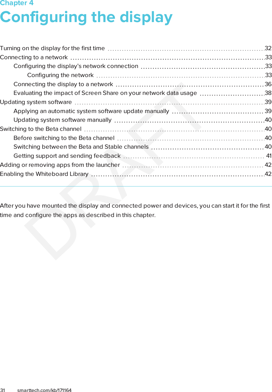 Chapter 431 smarttech.com/kb/171164Chapter 4: Configuring the displayTurning on the display for the first time 32Connecting to a network 33Configuring the display’s network connection 33Configuring the network 33Connecting the display to a network 36Evaluating the impact of Screen Share on your network data usage 38Updating system software 39Applying an automatic system software update manually 39Updating system software manually 40Switching to the Beta channel 40Before switching to the Beta channel 40Switching between the Beta and Stable channels 40Getting support and sending feedback 41Adding or removing apps from the launcher 42Enabling the Whiteboard Library 42After you have mounted the display and connected power and devices, you can start it for the firsttime and configure the apps as described in this chapter.