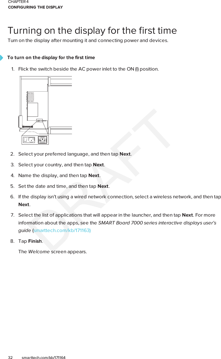 CHAPTER 4CONFIGURING THE DISPLAY32 smarttech.com/kb/171164Turning on the display for the first timeTurn on the display after mounting it and connecting power and devices.To turn on the display for the first time1. Flick the switch beside the AC power inlet to the ON(I) position.2. Select your preferred language, and then tap Next.3. Select your country, and then tap Next.4. Name the display, and then tap Next.5. Set the date and time, and then tap Next.6. If the display isn’t using a wired network connection, select a wireless network, and then tapNext.7. Select the list of applications that will appear in the launcher, and then tap Next. For moreinformation about the apps, see the SMARTBoard 7000 series interactive displays user’sguide (smarttech.com/kb/171163)8. Tap Finish.The Welcome screen appears.