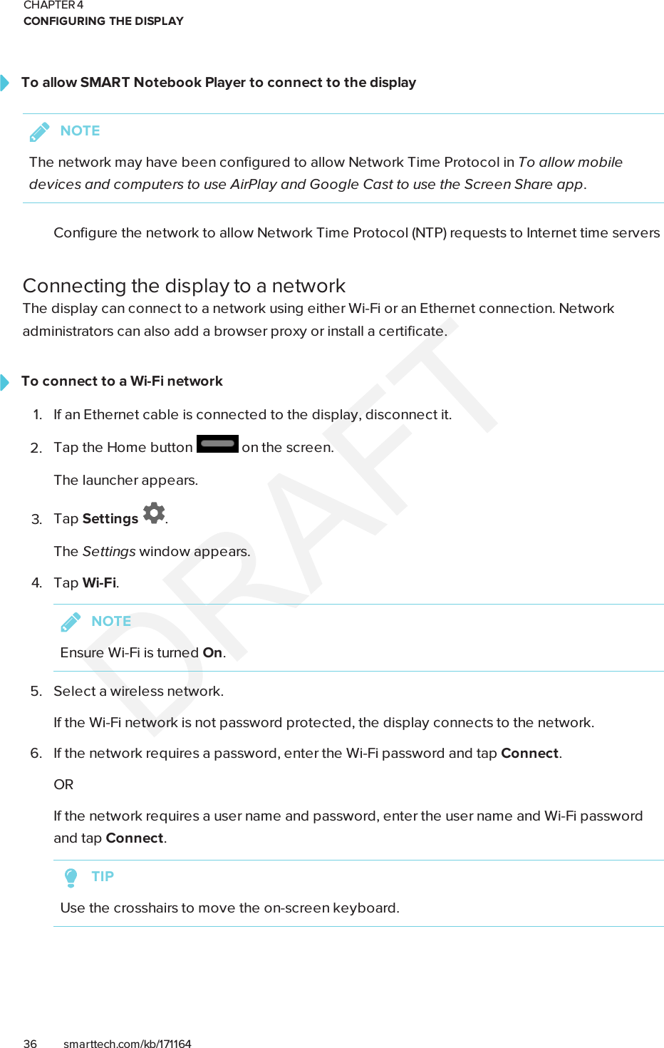 CHAPTER 4CONFIGURING THE DISPLAY36 smarttech.com/kb/171164To allow SMARTNotebook Player to connect to the displayNOTEThe network may have been configured to allow Network Time Protocol in To allow mobiledevices and computers to use AirPlay and Google Cast to use the Screen Share app.Configure the network to allow Network Time Protocol (NTP) requests to Internet time serversConnecting the display to a networkThe display can connect to a network using either Wi-Fi or an Ethernet connection. Networkadministrators can also add a browser proxy or install a certificate.To connect to a Wi-Fi network1. If an Ethernet cable is connected to the display, disconnect it.2. Tap the Home button on the screen.The launcher appears.3. Tap Settings .The Settings window appears.4. Tap Wi-Fi.NOTEEnsure Wi-Fi is turned On.5. Select a wireless network.If the Wi-Fi network is not password protected, the display connects to the network.6. If the network requires a password, enter the Wi-Fi password and tap Connect.ORIf the network requires a user name and password, enter the user name and Wi-Fi passwordand tap Connect.TIPUse the crosshairs to move the on-screen keyboard.