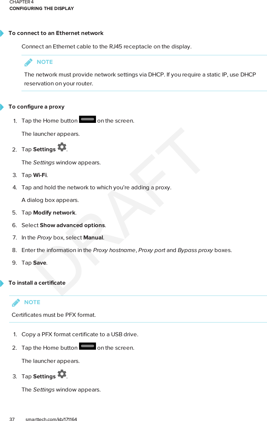 CHAPTER 4CONFIGURING THE DISPLAY37 smarttech.com/kb/171164To connect to an Ethernet networkConnect an Ethernet cable to the RJ45 receptacle on the display.NOTEThe network must provide network settings via DHCP. If you require a static IP, use DHCPreservation on your router.To configure a proxy1. Tap the Home button on the screen.The launcher appears.2. Tap Settings .The Settings window appears.3. Tap Wi-Fi.4. Tap and hold the network to which you’re adding a proxy.A dialog box appears.5. Tap Modify network.6. Select Show advanced options.7. In the Proxy box, select Manual.8. Enter the information in the Proxy hostname,Proxy port and Bypass proxy boxes.9. Tap Save.To install a certificateNOTECertificates must be PFX format.1. Copy a PFX format certificate to a USB drive.2. Tap the Home button on the screen.The launcher appears.3. Tap Settings .The Settings window appears.
