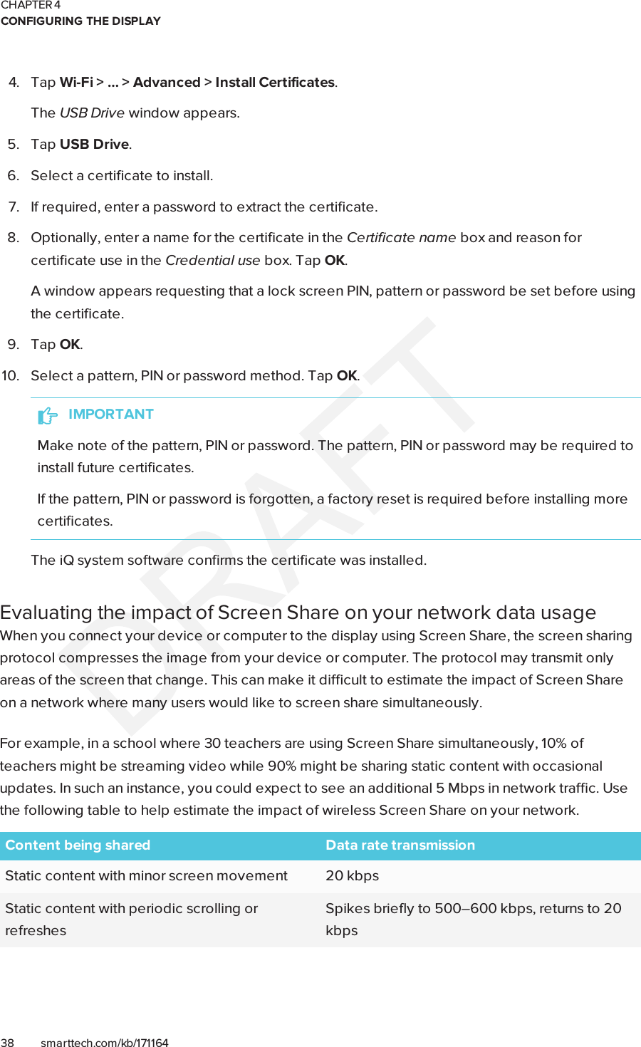 CHAPTER 4CONFIGURING THE DISPLAY38 smarttech.com/kb/1711644. Tap Wi-Fi &gt; … &gt; Advanced &gt; Install Certificates.The USBDrive window appears.5. Tap USB Drive.6. Select a certificate to install.7. If required, enter a password to extract the certificate.8. Optionally, enter a name for the certificate in the Certificate name box and reason forcertificate use in the Credential use box. Tap OK.A window appears requesting that a lock screen PIN, pattern or password be set before usingthe certificate.9. Tap OK.10. Select a pattern, PIN or password method. Tap OK.IMPORTANTMake note of the pattern, PIN or password. The pattern, PIN or password may be required toinstall future certificates.If the pattern, PIN or password is forgotten, a factory reset is required before installing morecertificates.The iQ system software confirms the certificate was installed.Evaluating the impact of Screen Share on your network data usageWhen you connect your device or computer to the display using Screen Share, the screen sharingprotocol compresses the image from your device or computer. The protocol may transmit onlyareas of the screen that change. This can make it difficult to estimate the impact of Screen Shareon a network where many users would like to screen share simultaneously.For example, in a school where 30 teachers are using Screen Share simultaneously, 10% ofteachers might be streaming video while 90% might be sharing static content with occasionalupdates. In such an instance, you could expect to see an additional 5 Mbps in network traffic. Usethe following table to help estimate the impact of wireless Screen Share on your network.Content being shared Data rate transmissionStatic content with minor screen movement 20 kbpsStatic content with periodic scrolling orrefreshesSpikes briefly to 500–600 kbps, returns to 20kbps