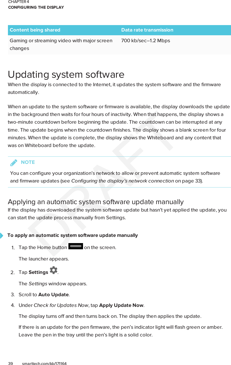 CHAPTER 4CONFIGURING THE DISPLAY39 smarttech.com/kb/171164Content being shared Data rate transmissionGaming or streaming video with major screenchanges700 kb/sec–1.2 MbpsUpdating system softwareWhen the display is connected to the Internet, it updates the system software and the firmwareautomatically.When an update to the system software or firmware is available, the display downloads the updatein the background then waits for four hours of inactivity. When that happens, the display shows atwo-minute countdown before beginning the update. The countdown can be interrupted at anytime. The update begins when the countdown finishes. The display shows a blank screen for fourminutes. When the update is complete, the display shows the Whiteboard and any content thatwas on Whiteboard before the update.NOTEYou can configure your organization’s network to allow or prevent automatic system softwareand firmware updates (see Configuring the display’s network connection on page33).Applying an automatic system software update manuallyIf the display has downloaded the system software update but hasn’t yet applied the update, youcan start the update process manually from Settings.To apply an automatic system software update manually1. Tap the Home button on the screen.The launcher appears.2. Tap Settings .The Settings window appears.3. Scroll to Auto Update.4. Under Check for Updates Now, tap Apply Update Now.The display turns off and then turns back on. The display then applies the update.If there is an update for the pen firmware, the pen’s indicator light will flash green or amber.Leave the pen in the tray until the pen’s light is a solid color.