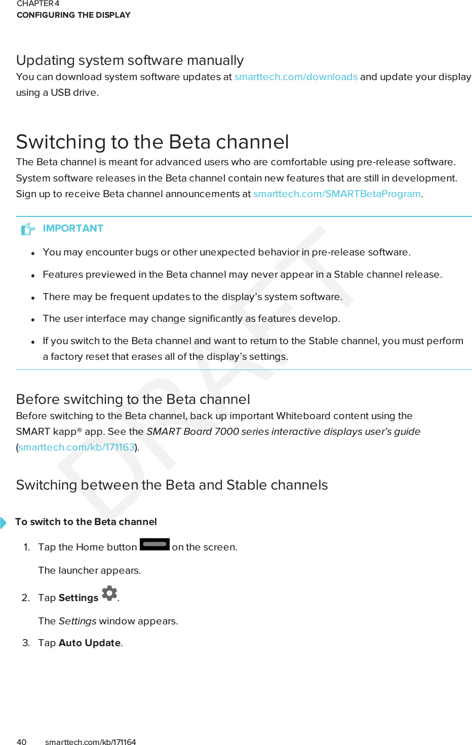 CHAPTER 4CONFIGURING THE DISPLAY40 smarttech.com/kb/171164Updating system software manuallyYou can download system software updates at smarttech.com/downloads and update your displayusing a USB drive.Switching to the Beta channelThe Beta channel is meant for advanced users who are comfortable using pre-release software.System software releases in the Beta channel contain new features that are still in development.Sign up to receive Beta channel announcements at smarttech.com/SMARTBetaProgram.IMPORTANTlYou may encounter bugs or other unexpected behavior in pre-release software.lFeatures previewed in the Beta channel may never appear in a Stable channel release.lThere may be frequent updates to the display’s system software.lThe user interface may change significantly as features develop.lIf you switch to the Beta channel and want to return to the Stable channel, you must performa factory reset that erases all of the display’s settings.Before switching to the Beta channelBefore switching to the Beta channel, back up important Whiteboard content using theSMARTkapp® app. See the SMARTBoard 7000 series interactive displays user’s guide(smarttech.com/kb/171163).Switching between the Beta and Stable channelsTo switch to the Beta channel1. Tap the Home button on the screen.The launcher appears.2. Tap Settings .The Settings window appears.3. Tap Auto Update.